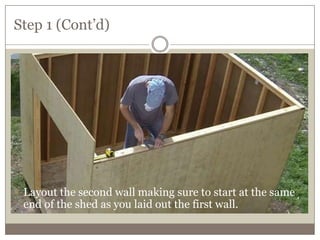 Step 1 (Cont’d)
Locating them on the ground is done by setting the rails in their
approximate location and checking them for square.
 Layout the second wall making sure to start at the same
end of the shed as you laid out the first wall.
 