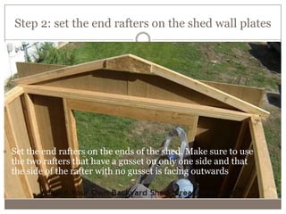 Step 2: set the end rafters on the shed wall plates
The second step is to prepare the rail beds. This is done by making them
level with each other and themselves
 Set the end rafters on the ends of the shed. Make sure to use
the two rafters that have a gusset on only one side and that
the side of the rafter with no gusset is facing outwards
 