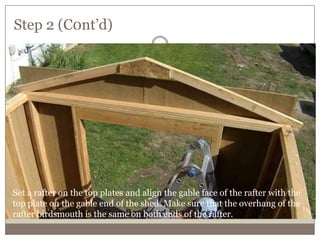Step 2 (C0nt’d)
Set a rafter on the top plates and align the gable face of the rafter with the
top plate on the gable end of the shed. Make sure that the overhang of the
rafter birdsmouth is the same on both ends of the rafter.
 