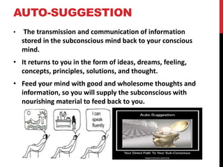 AUTO-SUGGESTION 
• The transmission and communication of information 
stored in the subconscious mind back to your conscious 
mind. 
• It returns to you in the form of ideas, dreams, feeling, 
concepts, principles, solutions, and thought. 
• Feed your mind with good and wholesome thoughts and 
information, so you will supply the subconscious with 
nourishing material to feed back to you. 
 