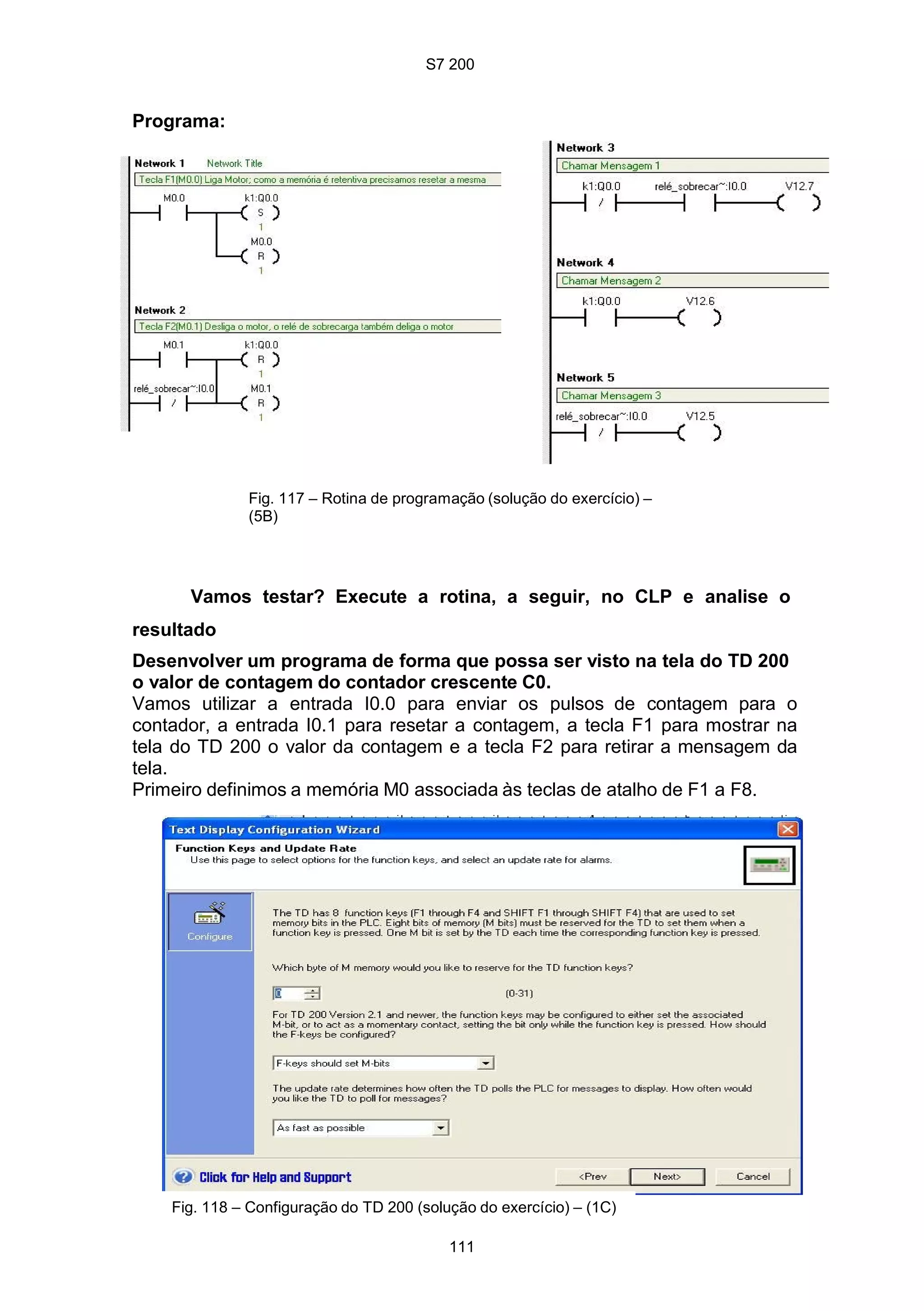 S7 200
111
Programa:
Fig. 117 – Rotina de programação (solução do exercício) –
(5B)
Vamos testar? Execute a rotina, a seguir, no CLP e analise o
resultado
Desenvolver um programa de forma que possa ser visto na tela do TD 200
o valor de contagem do contador crescente C0.
Vamos utilizar a entrada I0.0 para enviar os pulsos de contagem para o
contador, a entrada I0.1 para resetar a contagem, a tecla F1 para mostrar na
tela do TD 200 o valor da contagem e a tecla F2 para retirar a mensagem da
tela.
Primeiro definimos a memória M0 associada às teclas de atalho de F1 a F8.
Fig. 118 – Configuração do TD 200 (solução do exercício) – (1C)
 
