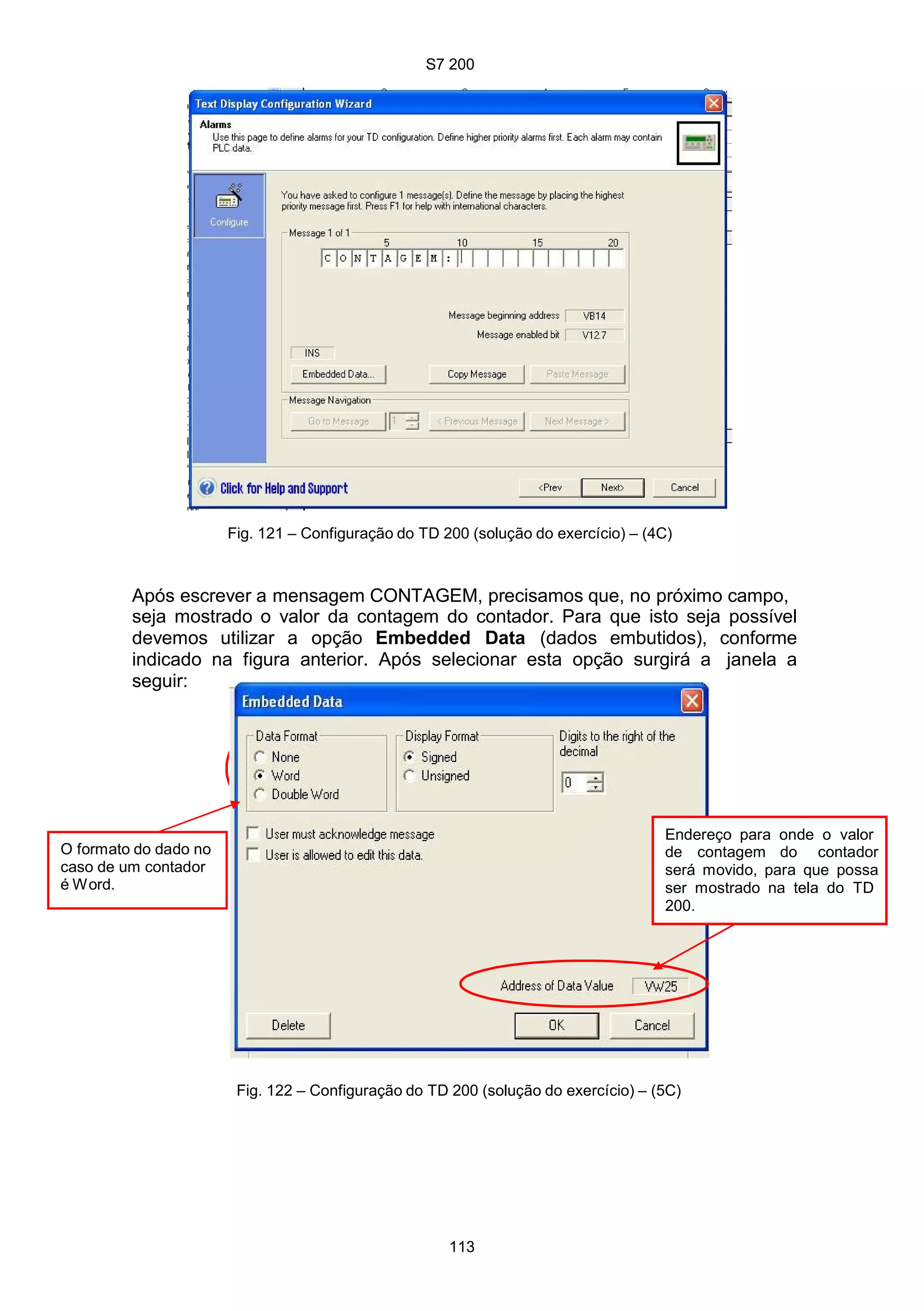 S7 200
113
Fig. 121 – Configuração do TD 200 (solução do exercício) – (4C)
Após escrever a mensagem CONTAGEM, precisamos que, no próximo campo,
seja mostrado o valor da contagem do contador. Para que isto seja possível
devemos utilizar a opção Embedded Data (dados embutidos), conforme
indicado na figura anterior. Após selecionar esta opção surgirá a janela a
seguir:
O formato do dado no
caso de um contador
é Word.
Endereço para onde o valor
de contagem do contador
será movido, para que possa
ser mostrado na tela do TD
200.
Fig. 122 – Configuração do TD 200 (solução do exercício) – (5C)
 