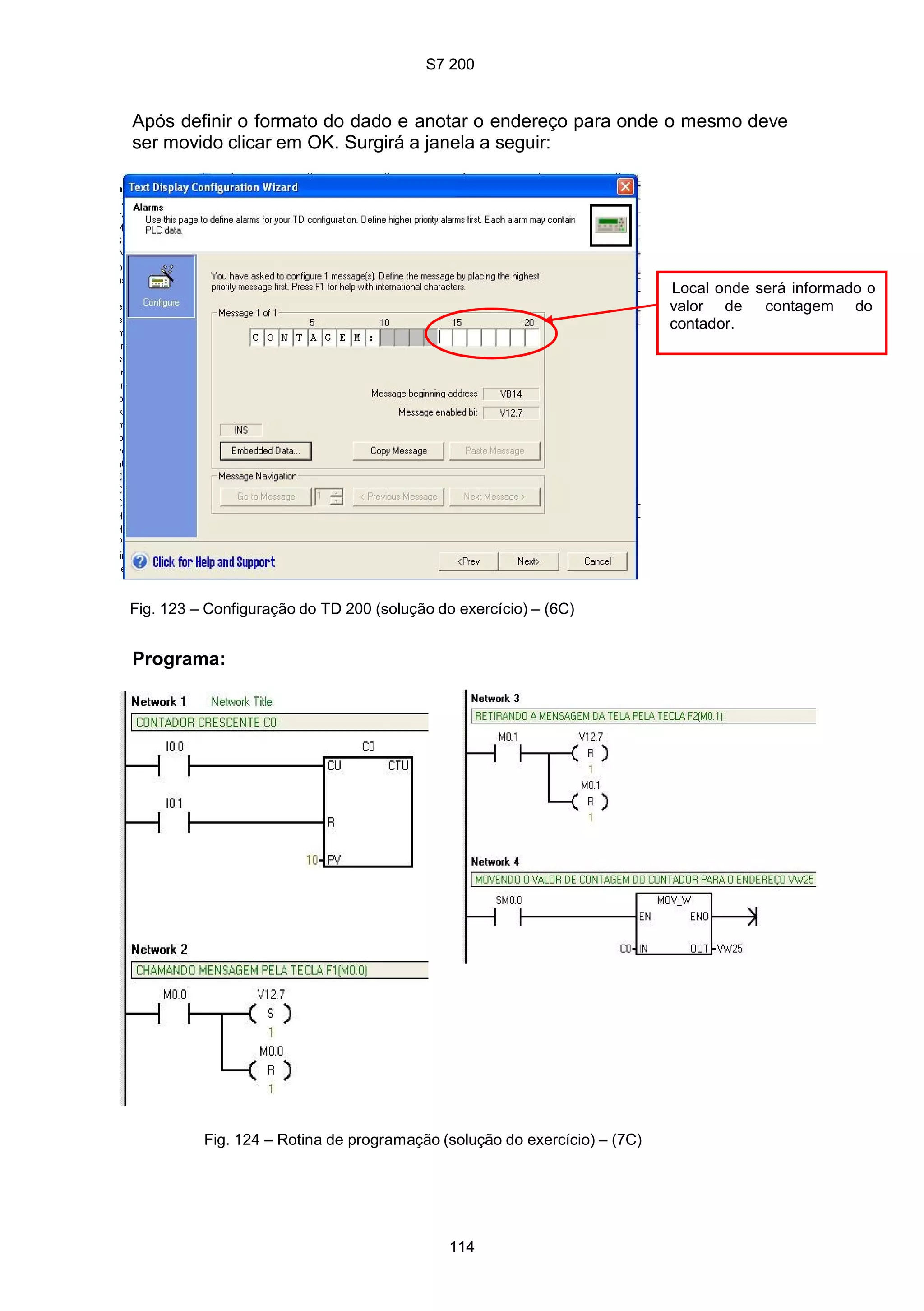 S7 200
114
Após definir o formato do dado e anotar o endereço para onde o mesmo deve
ser movido clicar em OK. Surgirá a janela a seguir:
Local onde será informado o
valor de contagem do
contador.
Fig. 123 – Configuração do TD 200 (solução do exercício) – (6C)
Programa:
Fig. 124 – Rotina de programação (solução do exercício) – (7C)
 