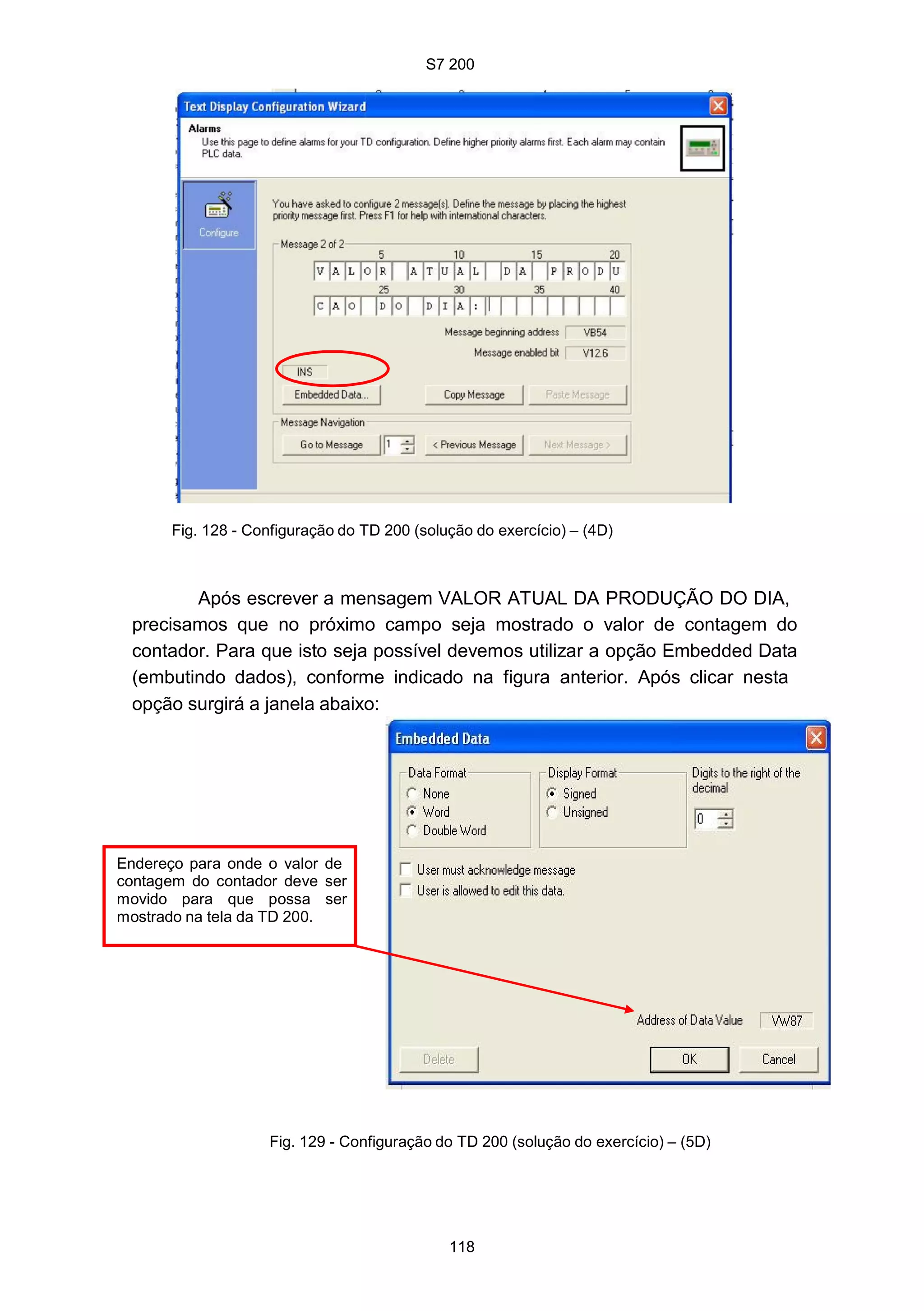 S7 200
118
Fig. 128 - Configuração do TD 200 (solução do exercício) – (4D)
Após escrever a mensagem VALOR ATUAL DA PRODUÇÃO DO DIA,
precisamos que no próximo campo seja mostrado o valor de contagem do
contador. Para que isto seja possível devemos utilizar a opção Embedded Data
(embutindo dados), conforme indicado na figura anterior. Após clicar nesta
opção surgirá a janela abaixo:
Endereço para onde o valor de
contagem do contador deve ser
movido para que possa ser
mostrado na tela da TD 200.
Fig. 129 - Configuração do TD 200 (solução do exercício) – (5D)
S7 200
118
Fig. 128 - Configuração do TD 200 (solução do exercício) – (4D)
Após escrever a mensagem VALOR ATUAL DA PRODUÇÃO DO DIA,
precisamos que no próximo campo seja mostrado o valor de contagem do
contador. Para que isto seja possível devemos utilizar a opção Embedded Data
(embutindo dados), conforme indicado na figura anterior. Após clicar nesta
opção surgirá a janela abaixo:
Endereço para onde o valor de
contagem do contador deve ser
movido para que possa ser
mostrado na tela da TD 200.
Fig. 129 - Configuração do TD 200 (solução do exercício) – (5D)
S7 200
118
Fig. 128 - Configuração do TD 200 (solução do exercício) – (4D)
Após escrever a mensagem VALOR ATUAL DA PRODUÇÃO DO DIA,
precisamos que no próximo campo seja mostrado o valor de contagem do
contador. Para que isto seja possível devemos utilizar a opção Embedded Data
(embutindo dados), conforme indicado na figura anterior. Após clicar nesta
opção surgirá a janela abaixo:
Endereço para onde o valor de
contagem do contador deve ser
movido para que possa ser
mostrado na tela da TD 200.
Fig. 129 - Configuração do TD 200 (solução do exercício) – (5D)
 