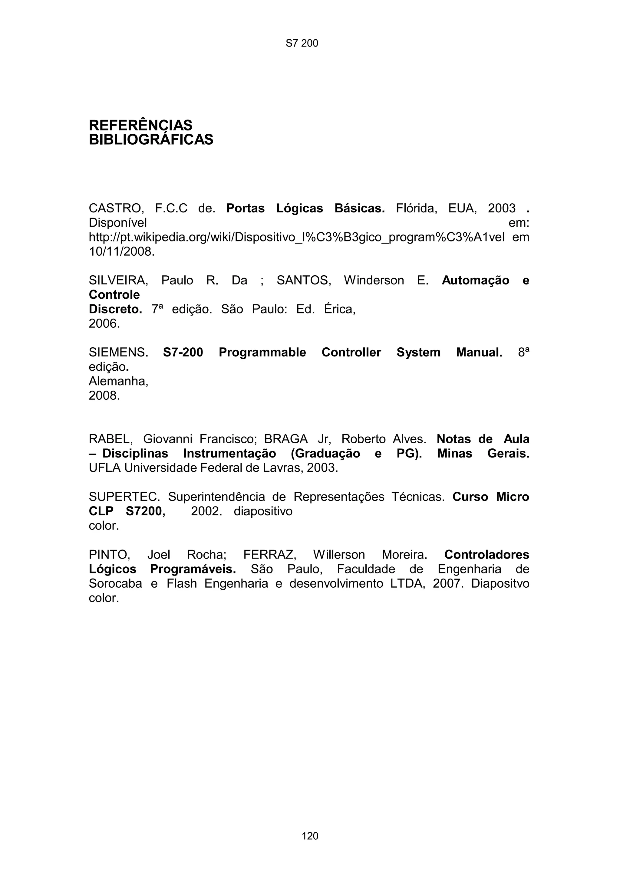 S7 200
120
REFERÊNCIAS
BIBLIOGRÁFICAS
CASTRO, F.C.C de. Portas Lógicas Básicas. Flórida, EUA, 2003 .
Disponível em:
http://pt.wikipedia.org/wiki/Dispositivo_l%C3%B3gico_program%C3%A1vel em
10/11/2008.
SILVEIRA, Paulo R. Da ; SANTOS, Winderson E. Automação e
Controle
Discreto. 7ª edição. São Paulo: Ed. Érica,
2006.
SIEMENS. S7-200 Programmable Controller System Manual. 8ª
edição.
Alemanha,
2008.
RABEL, Giovanni Francisco; BRAGA Jr, Roberto Alves. Notas de Aula
– Disciplinas Instrumentação (Graduação e PG). Minas Gerais.
UFLA Universidade Federal de Lavras, 2003.
SUPERTEC. Superintendência de Representações Técnicas. Curso Micro
CLP S7200, 2002. diapositivo
color.
PINTO, Joel Rocha; FERRAZ, Willerson Moreira. Controladores
Lógicos Programáveis. São Paulo, Faculdade de Engenharia de
Sorocaba e Flash Engenharia e desenvolvimento LTDA, 2007. Diapositvo
color.
 