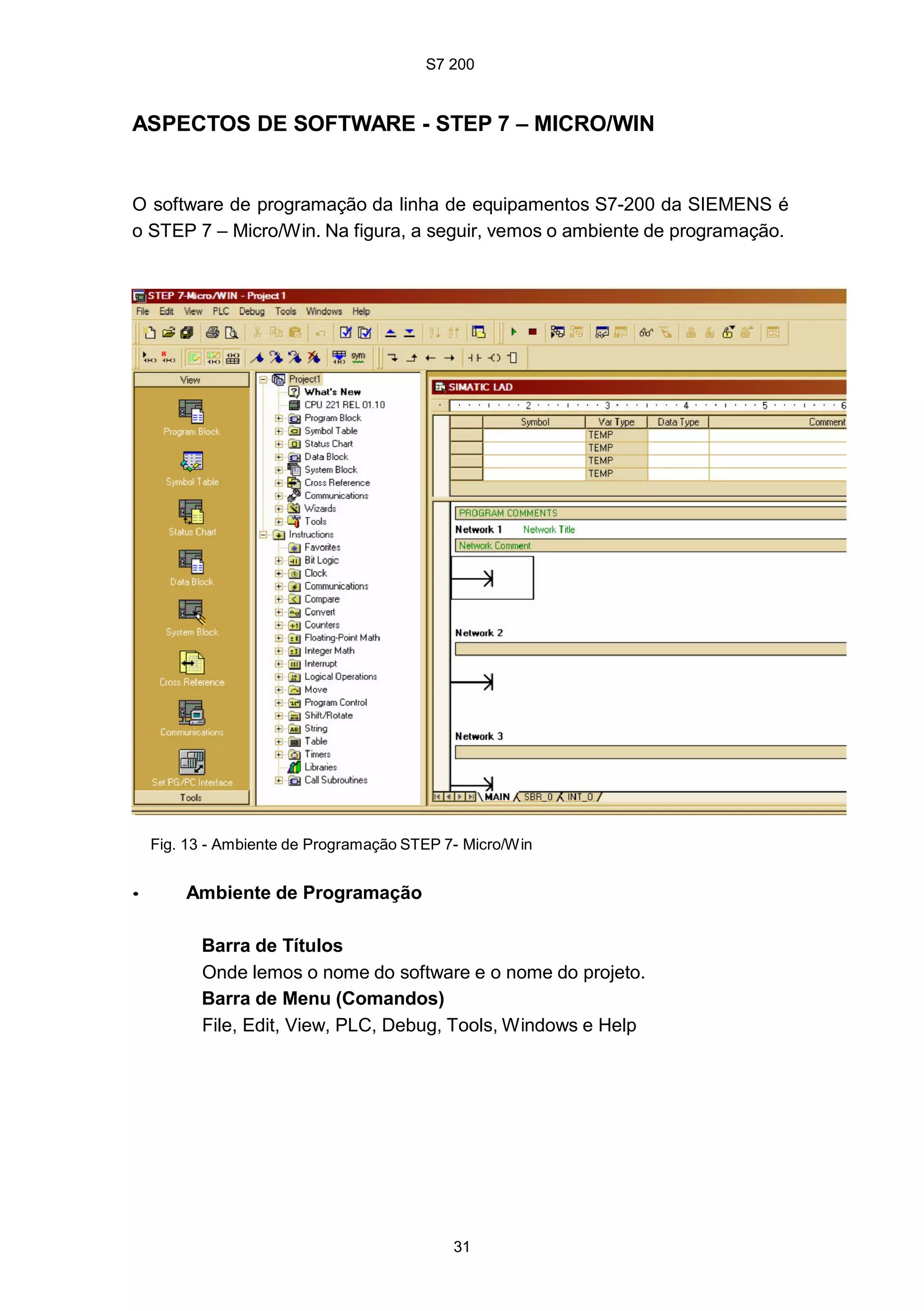 S7 200
31
ASPECTOS DE SOFTWARE - STEP 7 – MICRO/WIN
O software de programação da linha de equipamentos S7-200 da SIEMENS é
o STEP 7 – Micro/Win. Na figura, a seguir, vemos o ambiente de programação.
Fig. 13 - Ambiente de Programação STEP 7- Micro/Win
• Ambiente de Programação
Barra de Títulos
Onde lemos o nome do software e o nome do projeto.
Barra de Menu (Comandos)
File, Edit, View, PLC, Debug, Tools, Windows e Help
S7 200
31
ASPECTOS DE SOFTWARE - STEP 7 – MICRO/WIN
O software de programação da linha de equipamentos S7-200 da SIEMENS é
o STEP 7 – Micro/Win. Na figura, a seguir, vemos o ambiente de programação.
Fig. 13 - Ambiente de Programação STEP 7- Micro/Win
• Ambiente de Programação
Barra de Títulos
Onde lemos o nome do software e o nome do projeto.
Barra de Menu (Comandos)
File, Edit, View, PLC, Debug, Tools, Windows e Help
S7 200
31
ASPECTOS DE SOFTWARE - STEP 7 – MICRO/WIN
O software de programação da linha de equipamentos S7-200 da SIEMENS é
o STEP 7 – Micro/Win. Na figura, a seguir, vemos o ambiente de programação.
Fig. 13 - Ambiente de Programação STEP 7- Micro/Win
• Ambiente de Programação
Barra de Títulos
Onde lemos o nome do software e o nome do projeto.
Barra de Menu (Comandos)
File, Edit, View, PLC, Debug, Tools, Windows e Help
 