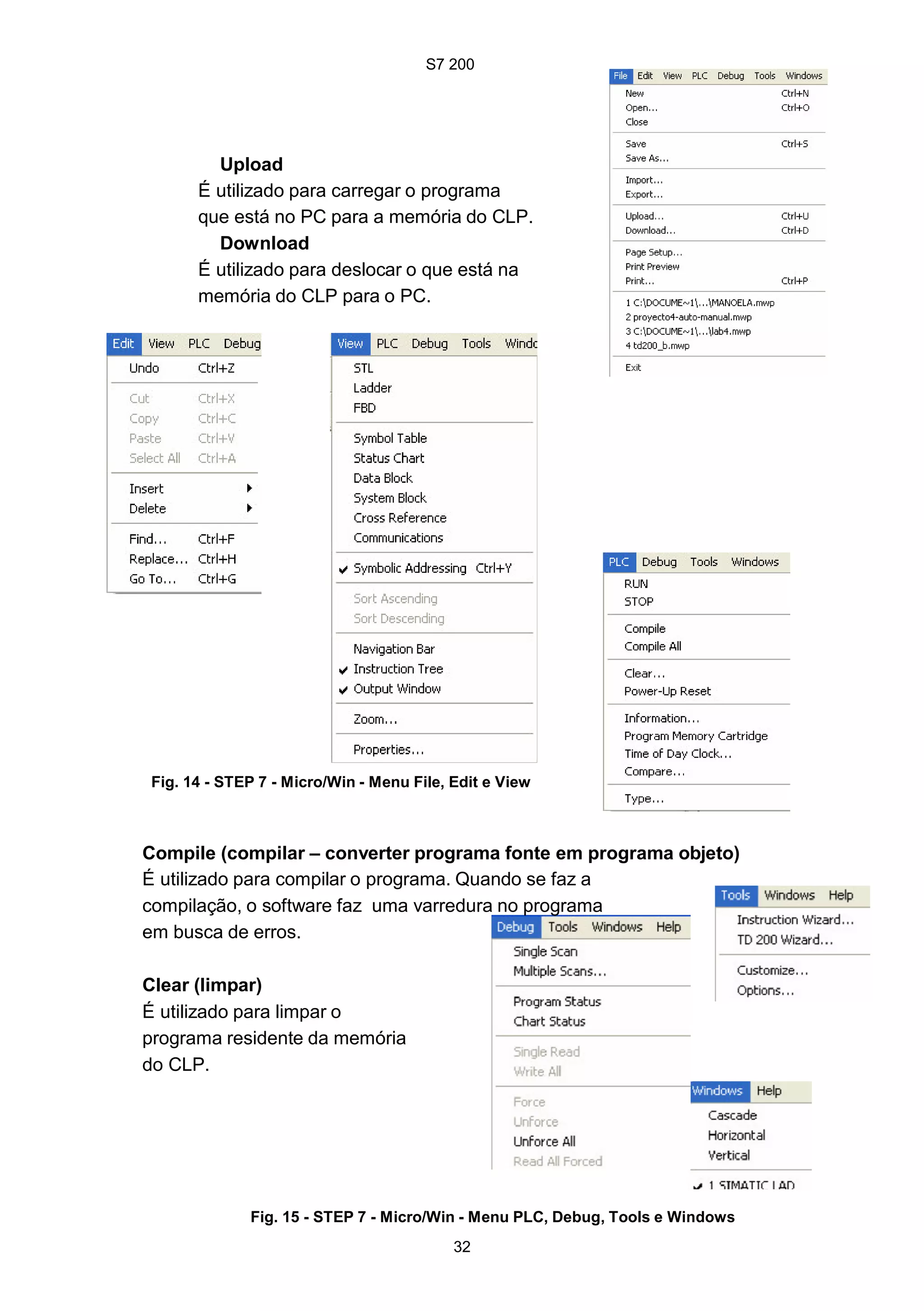 S7 200
32
Upload
É utilizado para carregar o programa
que está no PC para a memória do CLP.
Download
É utilizado para deslocar o que está na
memória do CLP para o PC.
Fig. 14 - STEP 7 - Micro/Win - Menu File, Edit e View
Compile (compilar – converter programa fonte em programa objeto)
É utilizado para compilar o programa. Quando se faz a
compilação, o software faz uma varredura no programa
em busca de erros.
Clear (limpar)
É utilizado para limpar o
programa residente da memória
do CLP.
Fig. 15 - STEP 7 - Micro/Win - Menu PLC, Debug, Tools e Windows
S7 200
32
Upload
É utilizado para carregar o programa
que está no PC para a memória do CLP.
Download
É utilizado para deslocar o que está na
memória do CLP para o PC.
Fig. 14 - STEP 7 - Micro/Win - Menu File, Edit e View
Compile (compilar – converter programa fonte em programa objeto)
É utilizado para compilar o programa. Quando se faz a
compilação, o software faz uma varredura no programa
em busca de erros.
Clear (limpar)
É utilizado para limpar o
programa residente da memória
do CLP.
Fig. 15 - STEP 7 - Micro/Win - Menu PLC, Debug, Tools e Windows
S7 200
32
Upload
É utilizado para carregar o programa
que está no PC para a memória do CLP.
Download
É utilizado para deslocar o que está na
memória do CLP para o PC.
Fig. 14 - STEP 7 - Micro/Win - Menu File, Edit e View
Compile (compilar – converter programa fonte em programa objeto)
É utilizado para compilar o programa. Quando se faz a
compilação, o software faz uma varredura no programa
em busca de erros.
Clear (limpar)
É utilizado para limpar o
programa residente da memória
do CLP.
Fig. 15 - STEP 7 - Micro/Win - Menu PLC, Debug, Tools e Windows
 