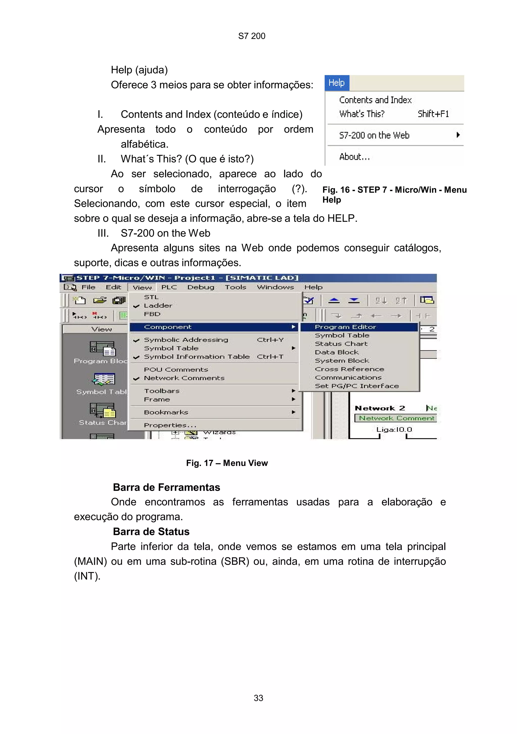 S7 200
33
Help (ajuda)
Oferece 3 meios para se obter informações:
I. Contents and Index (conteúdo e índice)
Apresenta todo o conteúdo por ordem
alfabética.
II. What´s This? (O que é isto?)
Ao ser selecionado, aparece ao lado do
cursor o símbolo de interrogação (?).
Selecionando, com este cursor especial, o item
Fig. 16 - STEP 7 - Micro/Win - Menu
Help
sobre o qual se deseja a informação, abre-se a tela do HELP.
III. S7-200 on the Web
Apresenta alguns sites na Web onde podemos conseguir catálogos,
suporte, dicas e outras informações.
Fig. 17 – Menu View
Barra de Ferramentas
Onde encontramos as ferramentas usadas para a elaboração e
execução do programa.
Barra de Status
Parte inferior da tela, onde vemos se estamos em uma tela principal
(MAIN) ou em uma sub-rotina (SBR) ou, ainda, em uma rotina de interrupção
(INT).
 