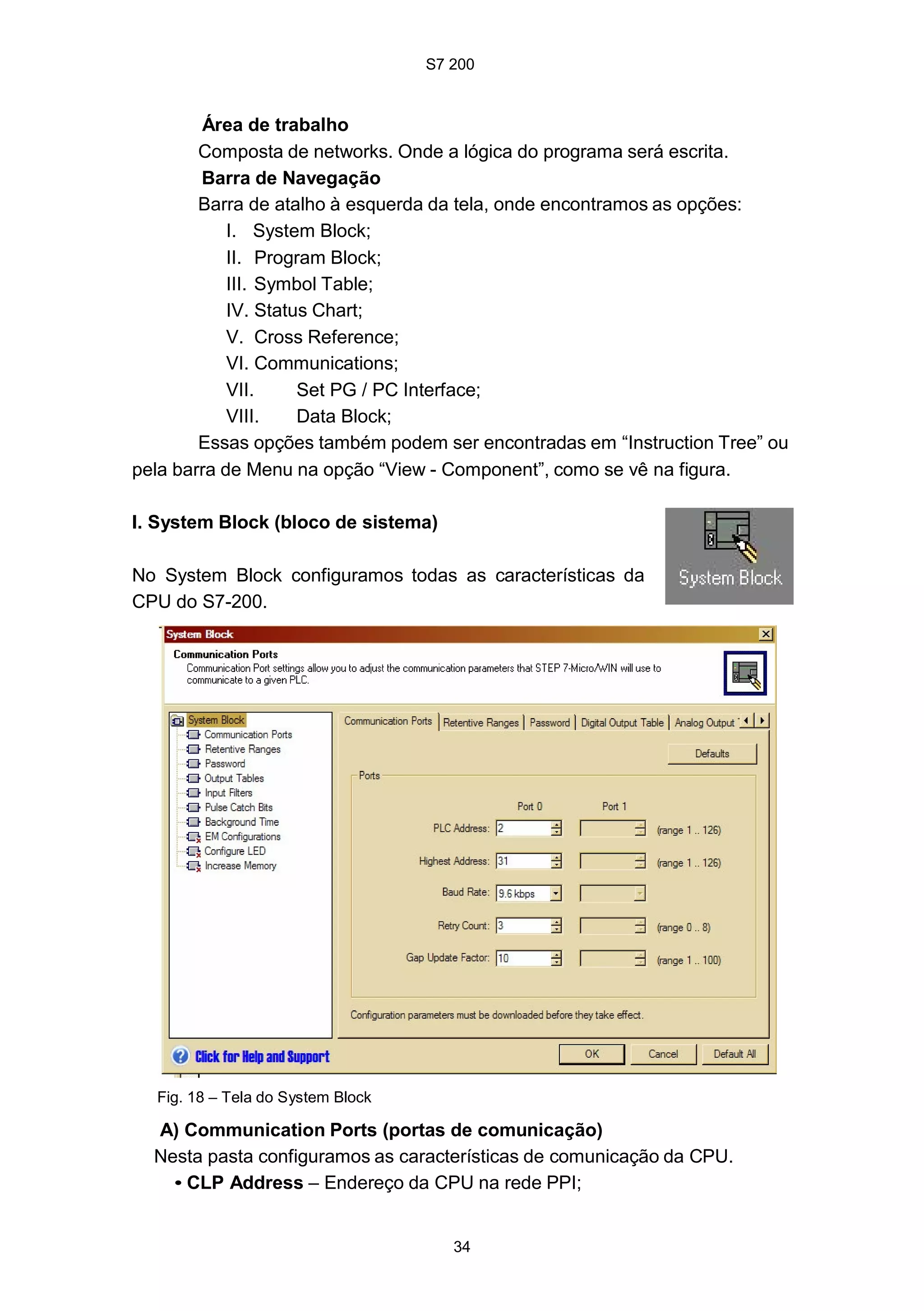 S7 200
34
Área de trabalho
Composta de networks. Onde a lógica do programa será escrita.
Barra de Navegação
Barra de atalho à esquerda da tela, onde encontramos as opções:
I. System Block;
II. Program Block;
III. Symbol Table;
IV. Status Chart;
V. Cross Reference;
VI. Communications;
VII. Set PG / PC Interface;
VIII. Data Block;
Essas opções também podem ser encontradas em “Instruction Tree” ou
pela barra de Menu na opção “View - Component”, como se vê na figura.
I. System Block (bloco de sistema)
No System Block configuramos todas as características da
CPU do S7-200.
Fig. 18 – Tela do System Block
A) Communication Ports (portas de comunicação)
Nesta pasta configuramos as características de comunicação da CPU.
• CLP Address – Endereço da CPU na rede PPI;
 