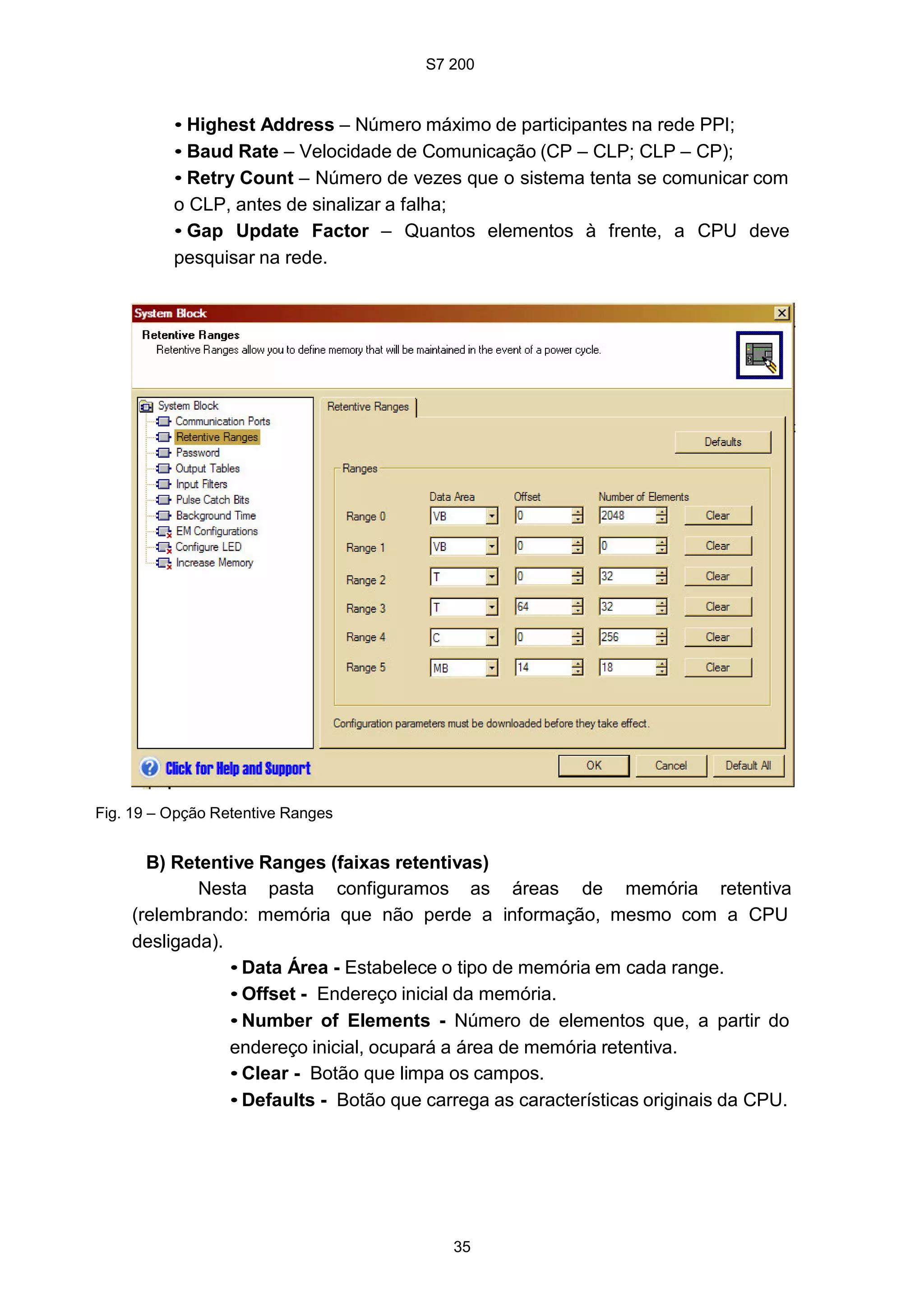S7 200
35
• Highest Address – Número máximo de participantes na rede PPI;
• Baud Rate – Velocidade de Comunicação (CP – CLP; CLP – CP);
• Retry Count – Número de vezes que o sistema tenta se comunicar com
o CLP, antes de sinalizar a falha;
• Gap Update Factor – Quantos elementos à frente, a CPU deve
pesquisar na rede.
Fig. 19 – Opção Retentive Ranges
B) Retentive Ranges (faixas retentivas)
Nesta pasta configuramos as áreas de memória retentiva
(relembrando: memória que não perde a informação, mesmo com a CPU
desligada).
• Data Área - Estabelece o tipo de memória em cada range.
• Offset - Endereço inicial da memória.
• Number of Elements - Número de elementos que, a partir do
endereço inicial, ocupará a área de memória retentiva.
• Clear - Botão que limpa os campos.
• Defaults - Botão que carrega as características originais da CPU.
 