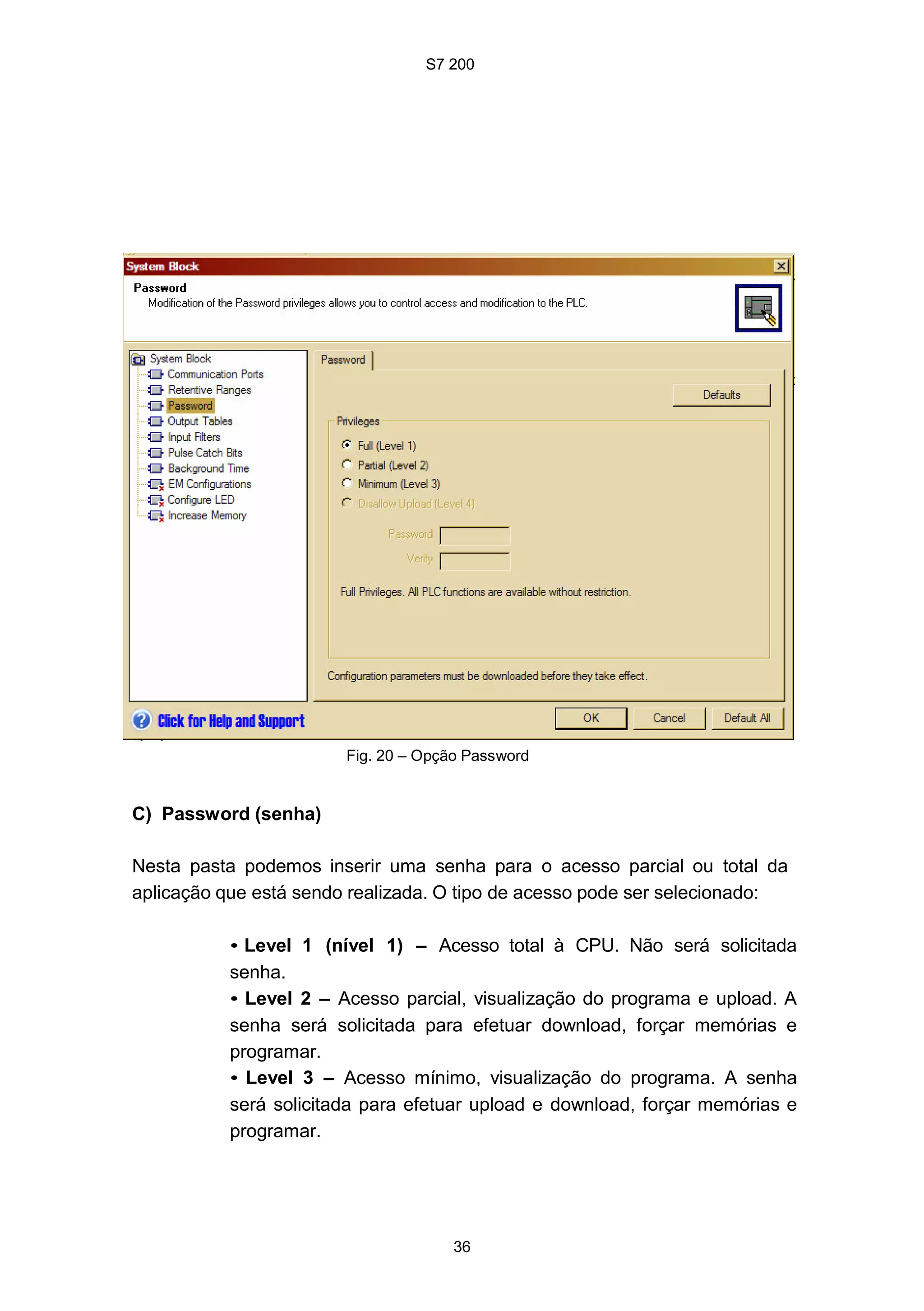S7 200
36
Fig. 20 – Opção Password
C) Password (senha)
Nesta pasta podemos inserir uma senha para o acesso parcial ou total da
aplicação que está sendo realizada. O tipo de acesso pode ser selecionado:
• Level 1 (nível 1) – Acesso total à CPU. Não será solicitada
senha.
• Level 2 – Acesso parcial, visualização do programa e upload. A
senha será solicitada para efetuar download, forçar memórias e
programar.
• Level 3 – Acesso mínimo, visualização do programa. A senha
será solicitada para efetuar upload e download, forçar memórias e
programar.
 
