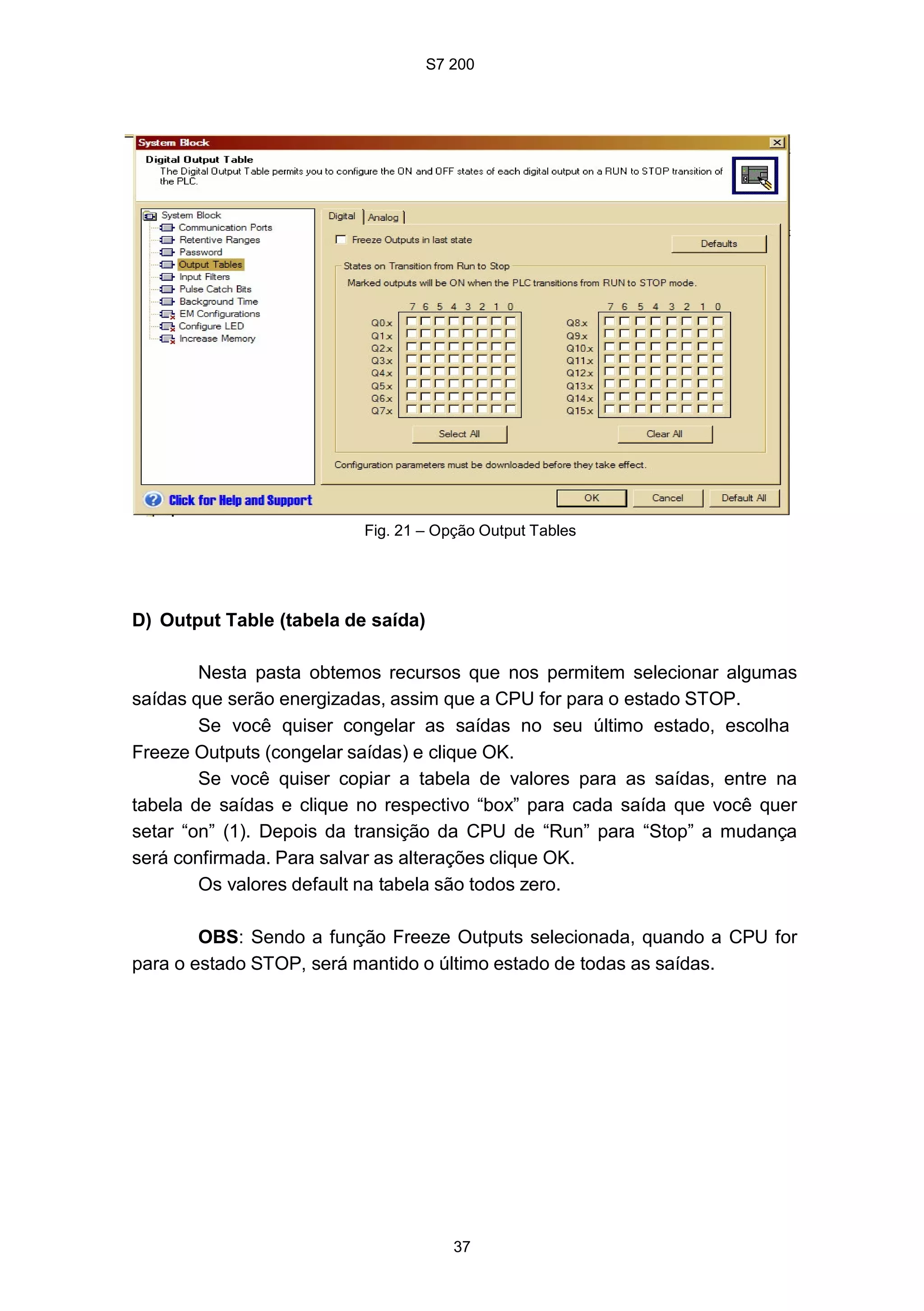 S7 200
37
Fig. 21 – Opção Output Tables
D) Output Table (tabela de saída)
Nesta pasta obtemos recursos que nos permitem selecionar algumas
saídas que serão energizadas, assim que a CPU for para o estado STOP.
Se você quiser congelar as saídas no seu último estado, escolha
Freeze Outputs (congelar saídas) e clique OK.
Se você quiser copiar a tabela de valores para as saídas, entre na
tabela de saídas e clique no respectivo “box” para cada saída que você quer
setar “on” (1). Depois da transição da CPU de “Run” para “Stop” a mudança
será confirmada. Para salvar as alterações clique OK.
Os valores default na tabela são todos zero.
OBS: Sendo a função Freeze Outputs selecionada, quando a CPU for
para o estado STOP, será mantido o último estado de todas as saídas.
 