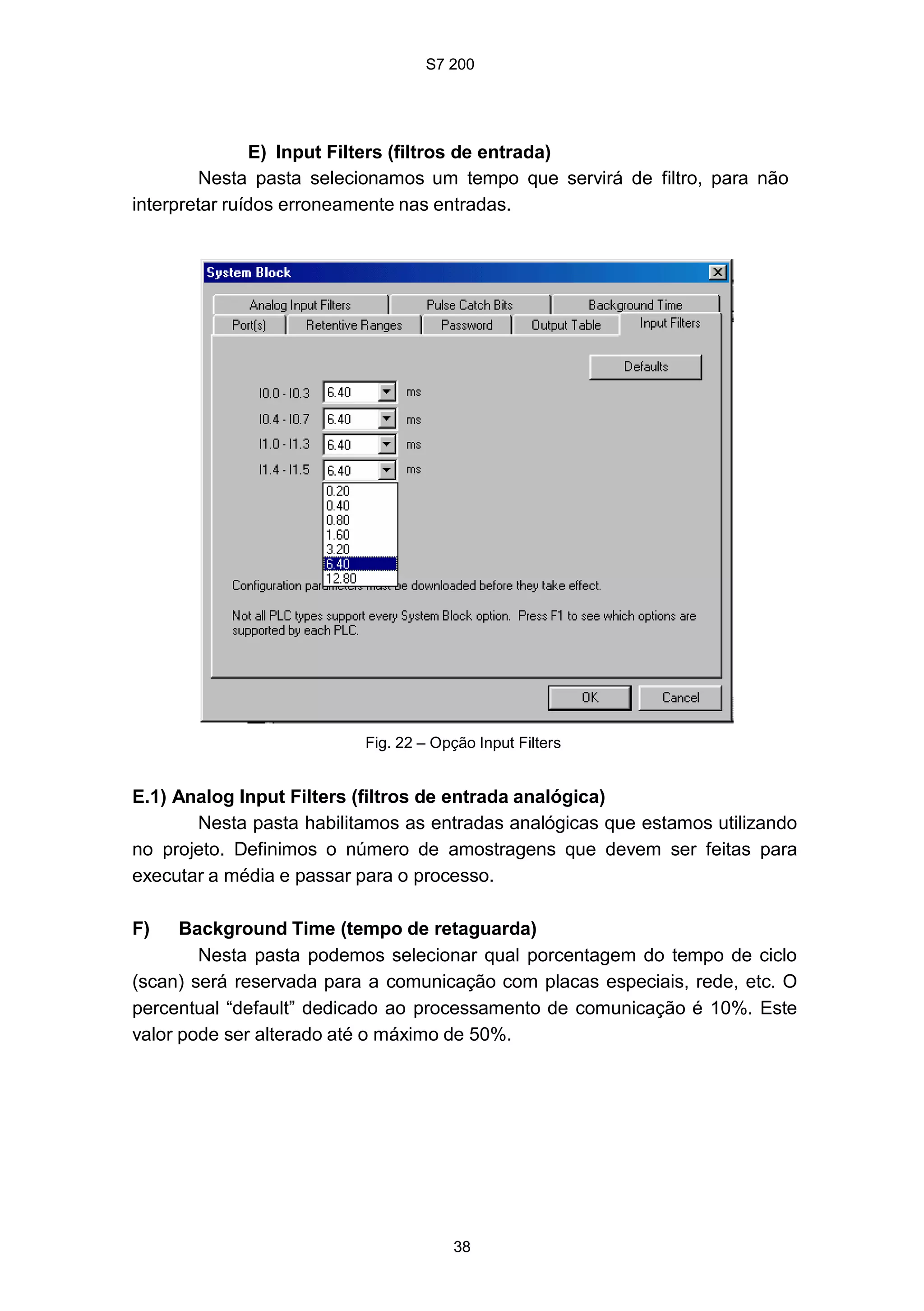 S7 200
38
E) Input Filters (filtros de entrada)
Nesta pasta selecionamos um tempo que servirá de filtro, para não
interpretar ruídos erroneamente nas entradas.
Fig. 22 – Opção Input Filters
E.1) Analog Input Filters (filtros de entrada analógica)
Nesta pasta habilitamos as entradas analógicas que estamos utilizando
no projeto. Definimos o número de amostragens que devem ser feitas para
executar a média e passar para o processo.
F) Background Time (tempo de retaguarda)
Nesta pasta podemos selecionar qual porcentagem do tempo de ciclo
(scan) será reservada para a comunicação com placas especiais, rede, etc. O
percentual “default” dedicado ao processamento de comunicação é 10%. Este
valor pode ser alterado até o máximo de 50%.
 