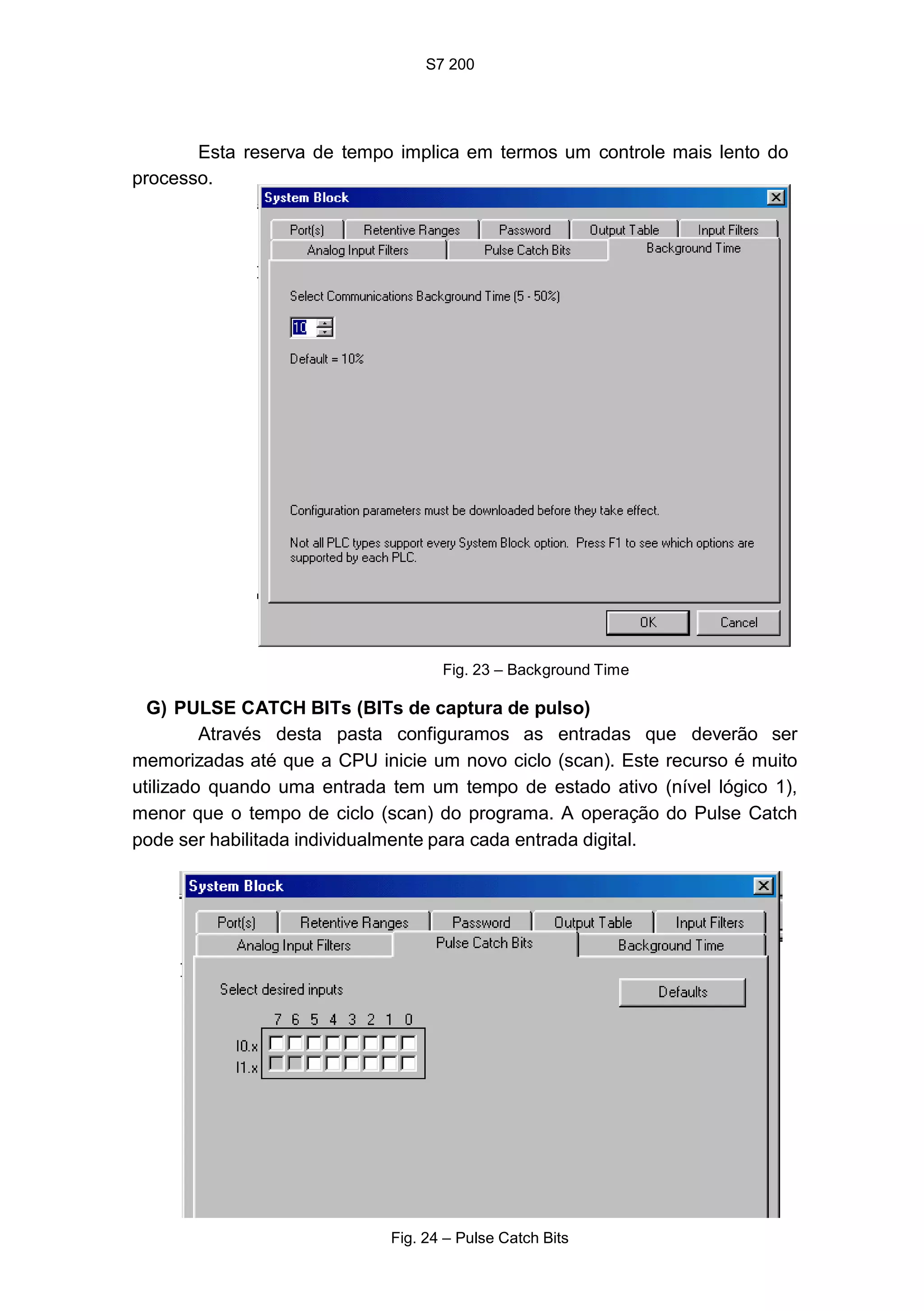 S7 200
39
Esta reserva de tempo implica em termos um controle mais lento do
processo.
Fig. 23 – Background Time
G) PULSE CATCH BITs (BITs de captura de pulso)
Através desta pasta configuramos as entradas que deverão ser
memorizadas até que a CPU inicie um novo ciclo (scan). Este recurso é muito
utilizado quando uma entrada tem um tempo de estado ativo (nível lógico 1),
menor que o tempo de ciclo (scan) do programa. A operação do Pulse Catch
pode ser habilitada individualmente para cada entrada digital.
Fig. 24 – Pulse Catch Bits
 