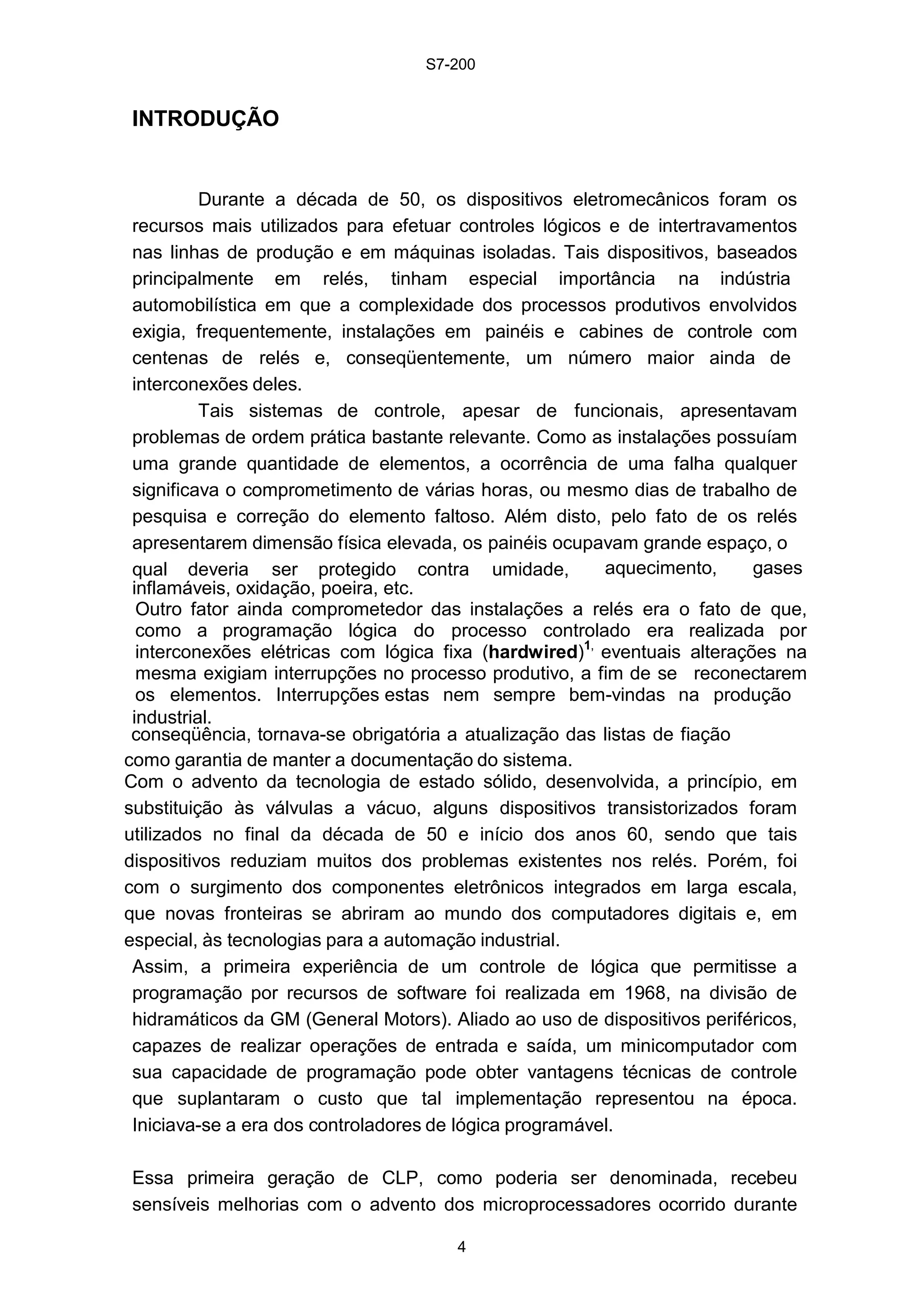 S7-200
4
INTRODUÇÃO
Durante a década de 50, os dispositivos eletromecânicos foram os
recursos mais utilizados para efetuar controles lógicos e de intertravamentos
nas linhas de produção e em máquinas isoladas. Tais dispositivos, baseados
principalmente em relés, tinham especial importância na indústria
automobilística em que a complexidade dos processos produtivos envolvidos
exigia, frequentemente, instalações em painéis e cabines de controle com
centenas de relés e, conseqüentemente, um número maior ainda de
interconexões deles.
Tais sistemas de controle, apesar de funcionais, apresentavam
problemas de ordem prática bastante relevante. Como as instalações possuíam
uma grande quantidade de elementos, a ocorrência de uma falha qualquer
significava o comprometimento de várias horas, ou mesmo dias de trabalho de
pesquisa e correção do elemento faltoso. Além disto, pelo fato de os relés
apresentarem dimensão física elevada, os painéis ocupavam grande espaço, o
qual deveria ser protegido contra umidade, aquecimento, gases
inflamáveis, oxidação, poeira, etc.
Outro fator ainda comprometedor das instalações a relés era o fato de que,
como a programação lógica do processo controlado era realizada por
interconexões elétricas com lógica fixa (hardwired)1,
eventuais alterações na
mesma exigiam interrupções no processo produtivo, a fim de se reconectarem
os elementos. Interrupções estas nem sempre bem-vindas na produção
industrial.
conseqüência, tornava-se obrigatória a atualização das listas de fiação
como garantia de manter a documentação do sistema.
Com o advento da tecnologia de estado sólido, desenvolvida, a princípio, em
substituição às válvulas a vácuo, alguns dispositivos transistorizados foram
utilizados no final da década de 50 e início dos anos 60, sendo que tais
dispositivos reduziam muitos dos problemas existentes nos relés. Porém, foi
com o surgimento dos componentes eletrônicos integrados em larga escala,
que novas fronteiras se abriram ao mundo dos computadores digitais e, em
especial, às tecnologias para a automação industrial.
Assim, a primeira experiência de um controle de lógica que permitisse a
programação por recursos de software foi realizada em 1968, na divisão de
hidramáticos da GM (General Motors). Aliado ao uso de dispositivos periféricos,
capazes de realizar operações de entrada e saída, um minicomputador com
sua capacidade de programação pode obter vantagens técnicas de controle
que suplantaram o custo que tal implementação representou na época.
Iniciava-se a era dos controladores de lógica programável.
Essa primeira geração de CLP, como poderia ser denominada, recebeu
sensíveis melhorias com o advento dos microprocessadores ocorrido durante
 
