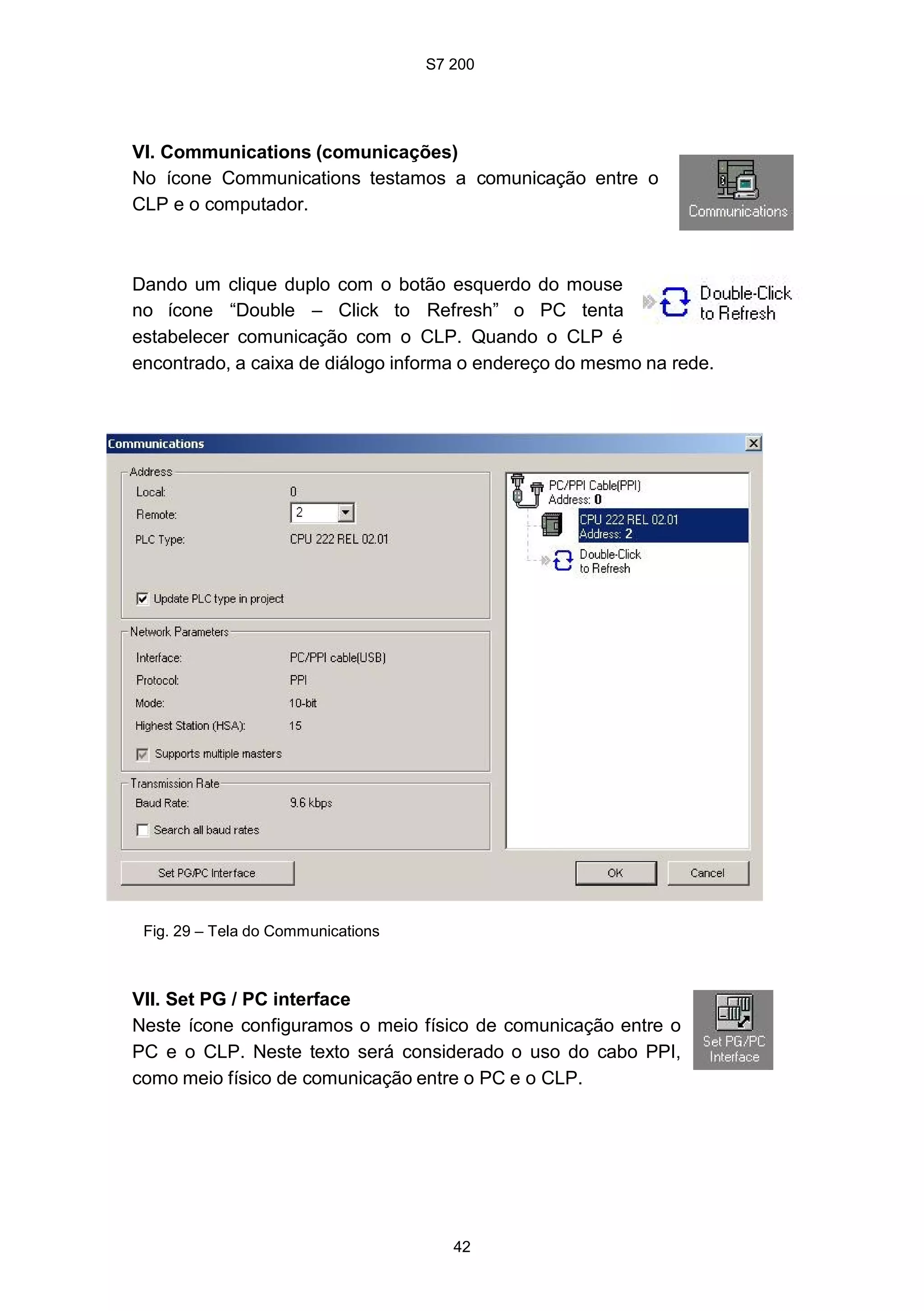 S7 200
42
VI. Communications (comunicações)
No ícone Communications testamos a comunicação entre o
CLP e o computador.
Dando um clique duplo com o botão esquerdo do mouse
no ícone “Double – Click to Refresh” o PC tenta
estabelecer comunicação com o CLP. Quando o CLP é
encontrado, a caixa de diálogo informa o endereço do mesmo na rede.
Fig. 29 – Tela do Communications
VII. Set PG / PC interface
Neste ícone configuramos o meio físico de comunicação entre o
PC e o CLP. Neste texto será considerado o uso do cabo PPI,
como meio físico de comunicação entre o PC e o CLP.
 