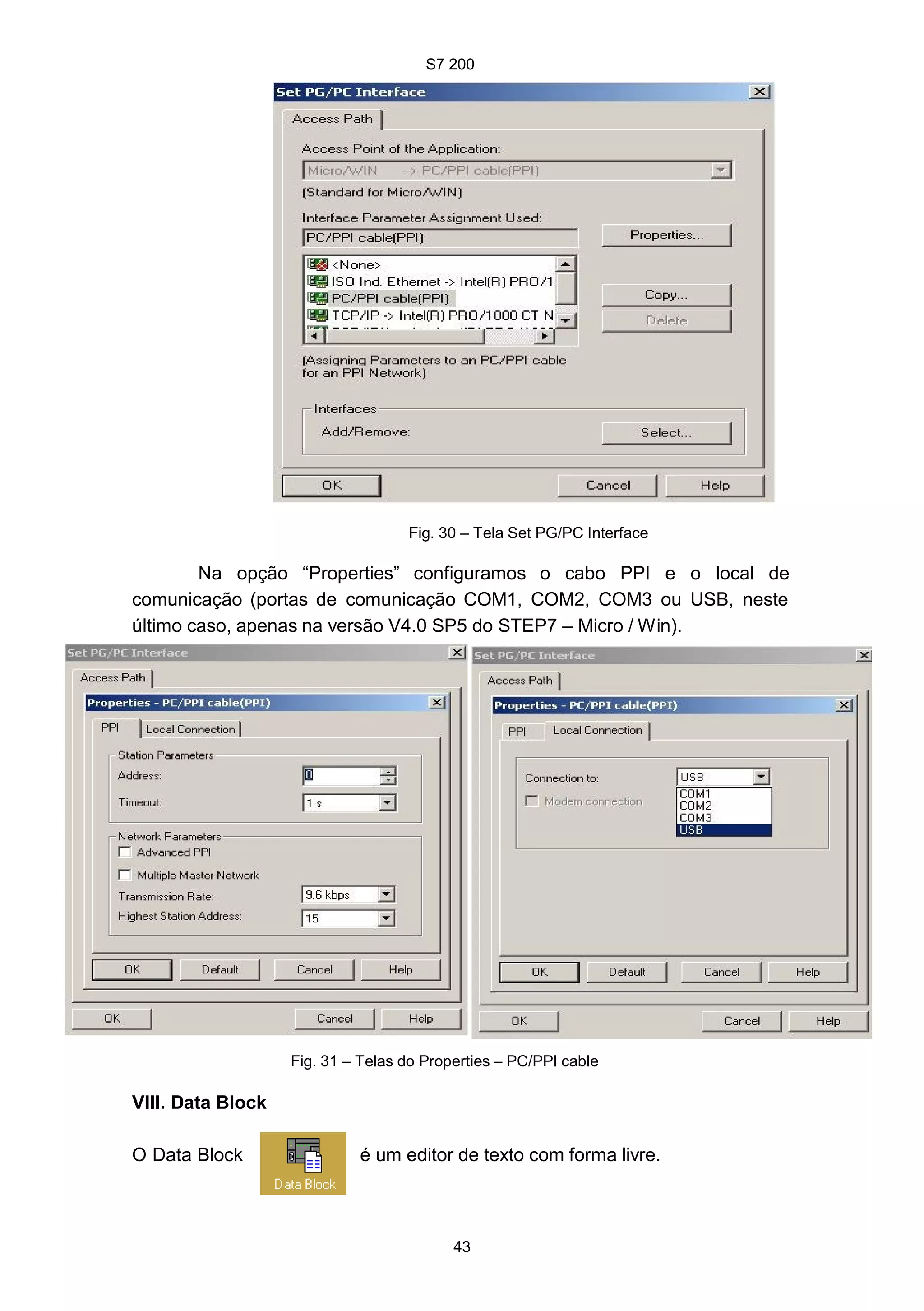 S7 200
43
e
Fig. 30 – Tela Set PG/PC Interface
Na opção “Properties” configuramos o cabo PPI e o local de
comunicação (portas de comunicação COM1, COM2, COM3 ou USB, neste
último caso, apenas na versão V4.0 SP5 do STEP7 – Micro / Win).
Fig. 31 – Telas do Properties – PC/PPI cable
VIII. Data Block
O Data Block é um editor de texto com forma livre.
 