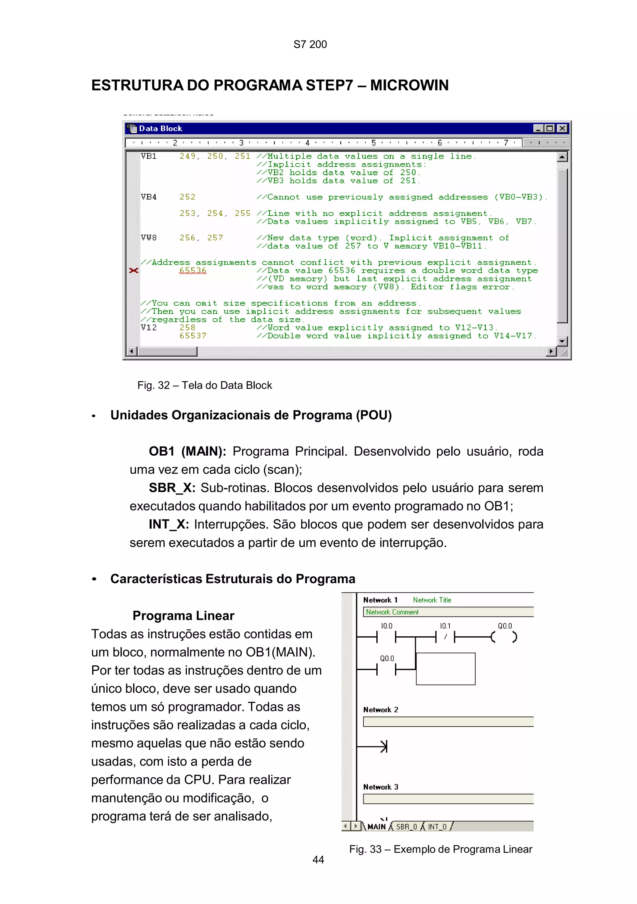 S7 200
44
ESTRUTURA DO PROGRAMA STEP7 – MICROWIN
Fig. 32 – Tela do Data Block
• Unidades Organizacionais de Programa (POU)
OB1 (MAIN): Programa Principal. Desenvolvido pelo usuário, roda
uma vez em cada ciclo (scan);
SBR_X: Sub-rotinas. Blocos desenvolvidos pelo usuário para serem
executados quando habilitados por um evento programado no OB1;
INT_X: Interrupções. São blocos que podem ser desenvolvidos para
serem executados a partir de um evento de interrupção.
• Características Estruturais do Programa
Programa Linear
Todas as instruções estão contidas em
um bloco, normalmente no OB1(MAIN).
Por ter todas as instruções dentro de um
único bloco, deve ser usado quando
temos um só programador. Todas as
instruções são realizadas a cada ciclo,
mesmo aquelas que não estão sendo
usadas, com isto a perda de
performance da CPU. Para realizar
manutenção ou modificação, o
programa terá de ser analisado,
Fig. 33 – Exemplo de Programa Linear
 