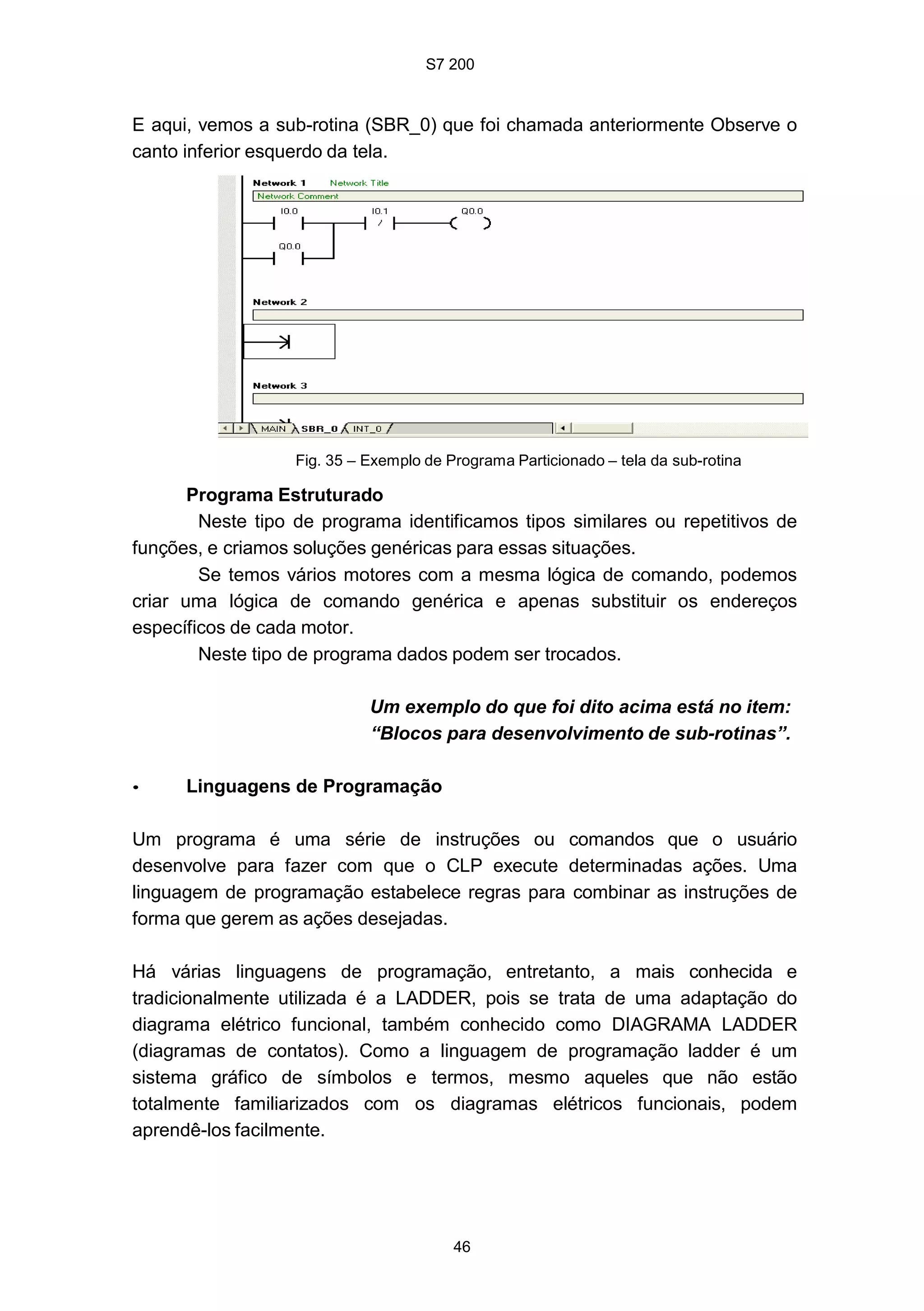 S7 200
46
E aqui, vemos a sub-rotina (SBR_0) que foi chamada anteriormente Observe o
canto inferior esquerdo da tela.
Fig. 35 – Exemplo de Programa Particionado – tela da sub-rotina
Programa Estruturado
Neste tipo de programa identificamos tipos similares ou repetitivos de
funções, e criamos soluções genéricas para essas situações.
Se temos vários motores com a mesma lógica de comando, podemos
criar uma lógica de comando genérica e apenas substituir os endereços
específicos de cada motor.
Neste tipo de programa dados podem ser trocados.
Um exemplo do que foi dito acima está no item:
“Blocos para desenvolvimento de sub-rotinas”.
• Linguagens de Programação
Um programa é uma série de instruções ou comandos que o usuário
desenvolve para fazer com que o CLP execute determinadas ações. Uma
linguagem de programação estabelece regras para combinar as instruções de
forma que gerem as ações desejadas.
Há várias linguagens de programação, entretanto, a mais conhecida e
tradicionalmente utilizada é a LADDER, pois se trata de uma adaptação do
diagrama elétrico funcional, também conhecido como DIAGRAMA LADDER
(diagramas de contatos). Como a linguagem de programação ladder é um
sistema gráfico de símbolos e termos, mesmo aqueles que não estão
totalmente familiarizados com os diagramas elétricos funcionais, podem
aprendê-los facilmente.
 