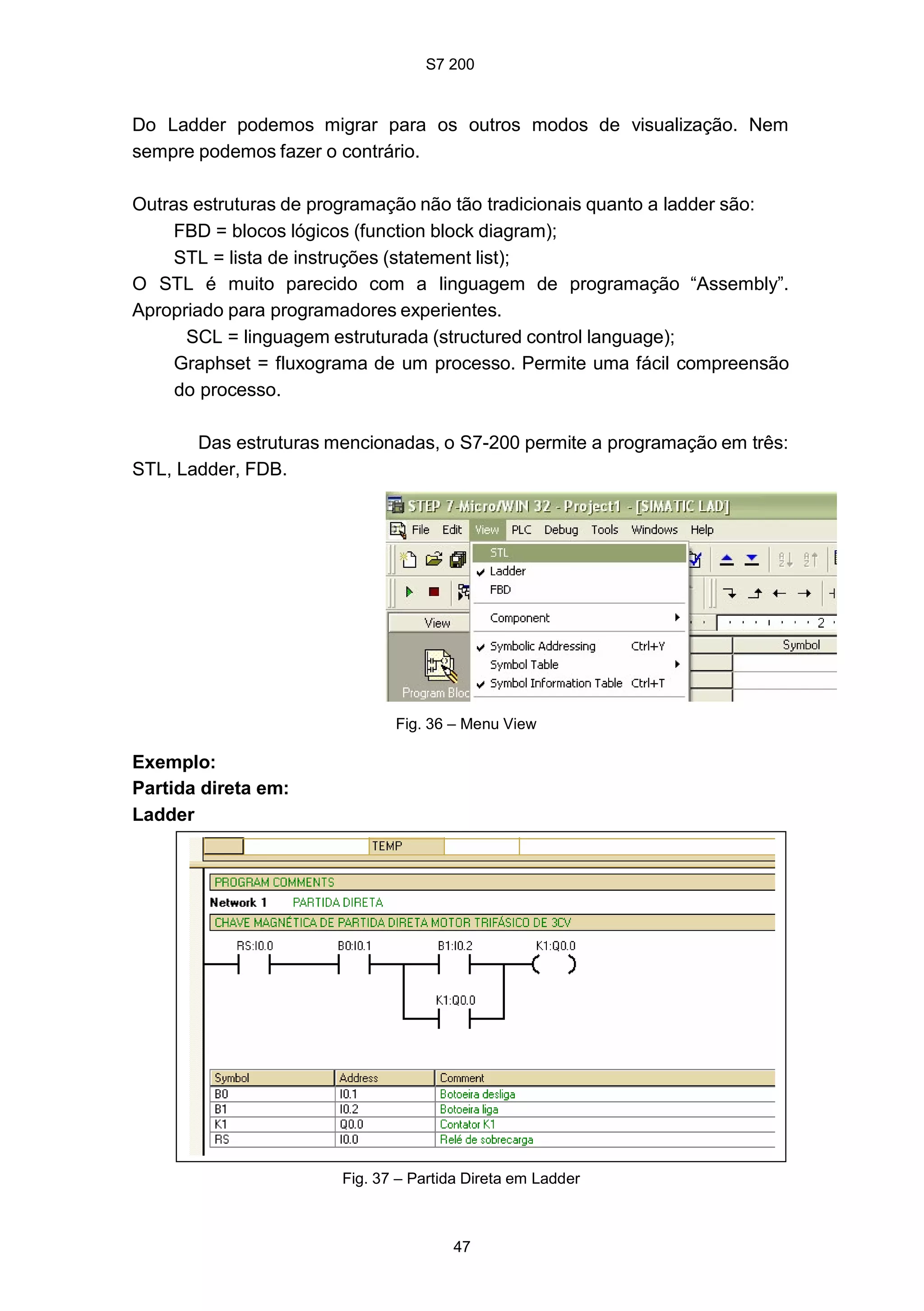 S7 200
47
Fig. 37 – Partida Direta em Ladder
Do Ladder podemos migrar para os outros modos de visualização. Nem
sempre podemos fazer o contrário.
Outras estruturas de programação não tão tradicionais quanto a ladder são:
FBD = blocos lógicos (function block diagram);
STL = lista de instruções (statement list);
O STL é muito parecido com a linguagem de programação “Assembly”.
Apropriado para programadores experientes.
SCL = linguagem estruturada (structured control language);
Graphset = fluxograma de um processo. Permite uma fácil compreensão
do processo.
Das estruturas mencionadas, o S7-200 permite a programação em três:
STL, Ladder, FDB.
Fig. 36 – Menu View
Exemplo:
Partida direta em:
Ladder
 