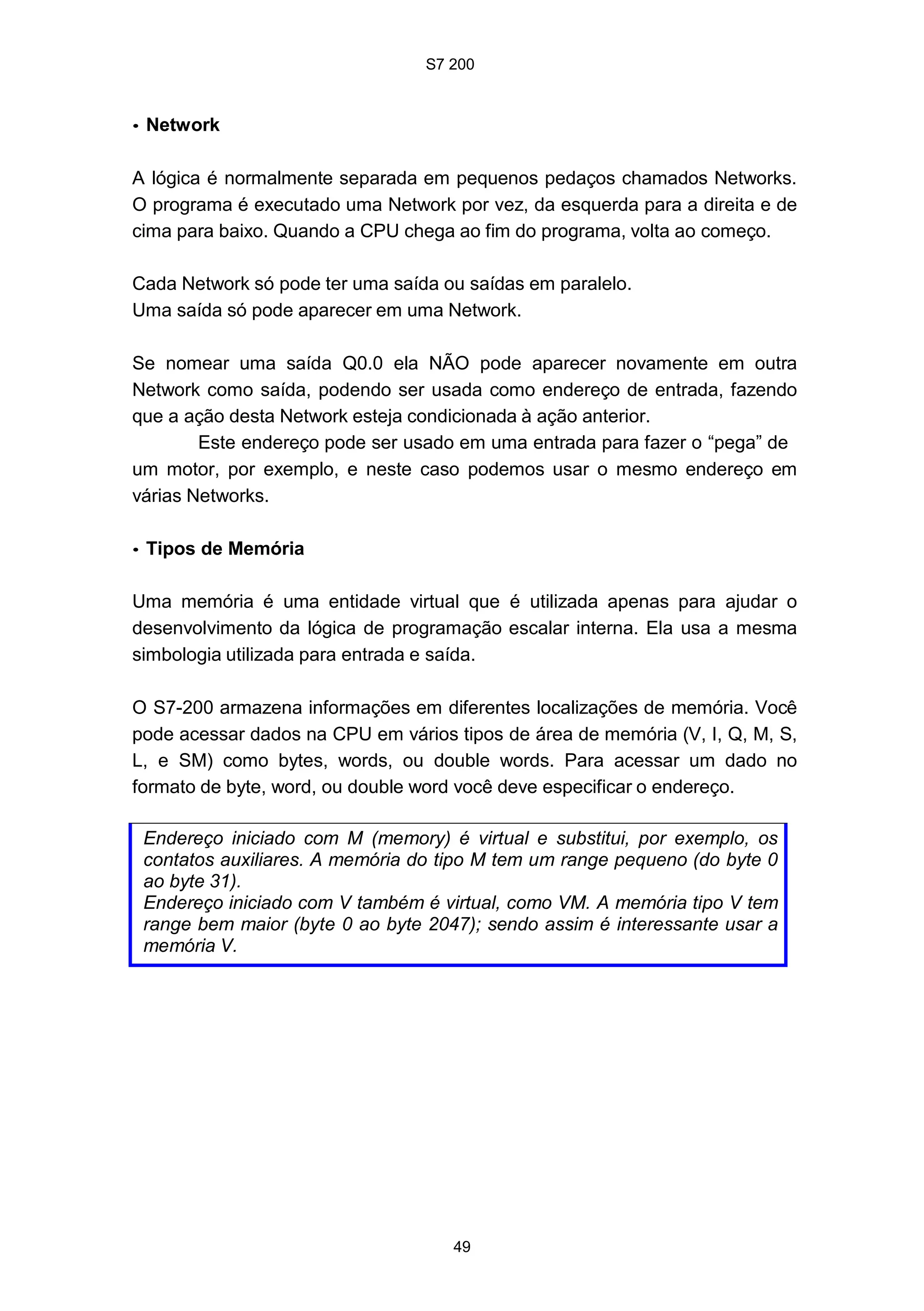 S7 200
49
• Network
A lógica é normalmente separada em pequenos pedaços chamados Networks.
O programa é executado uma Network por vez, da esquerda para a direita e de
cima para baixo. Quando a CPU chega ao fim do programa, volta ao começo.
Cada Network só pode ter uma saída ou saídas em paralelo.
Uma saída só pode aparecer em uma Network.
Se nomear uma saída Q0.0 ela NÃO pode aparecer novamente em outra
Network como saída, podendo ser usada como endereço de entrada, fazendo
que a ação desta Network esteja condicionada à ação anterior.
Este endereço pode ser usado em uma entrada para fazer o “pega” de
um motor, por exemplo, e neste caso podemos usar o mesmo endereço em
várias Networks.
• Tipos de Memória
Uma memória é uma entidade virtual que é utilizada apenas para ajudar o
desenvolvimento da lógica de programação escalar interna. Ela usa a mesma
simbologia utilizada para entrada e saída.
O S7-200 armazena informações em diferentes localizações de memória. Você
pode acessar dados na CPU em vários tipos de área de memória (V, I, Q, M, S,
L, e SM) como bytes, words, ou double words. Para acessar um dado no
formato de byte, word, ou double word você deve especificar o endereço.
Endereço iniciado com M (memory) é virtual e substitui, por exemplo, os
contatos auxiliares. A memória do tipo M tem um range pequeno (do byte 0
ao byte 31).
Endereço iniciado com V também é virtual, como VM. A memória tipo V tem
range bem maior (byte 0 ao byte 2047); sendo assim é interessante usar a
memória V.
 
