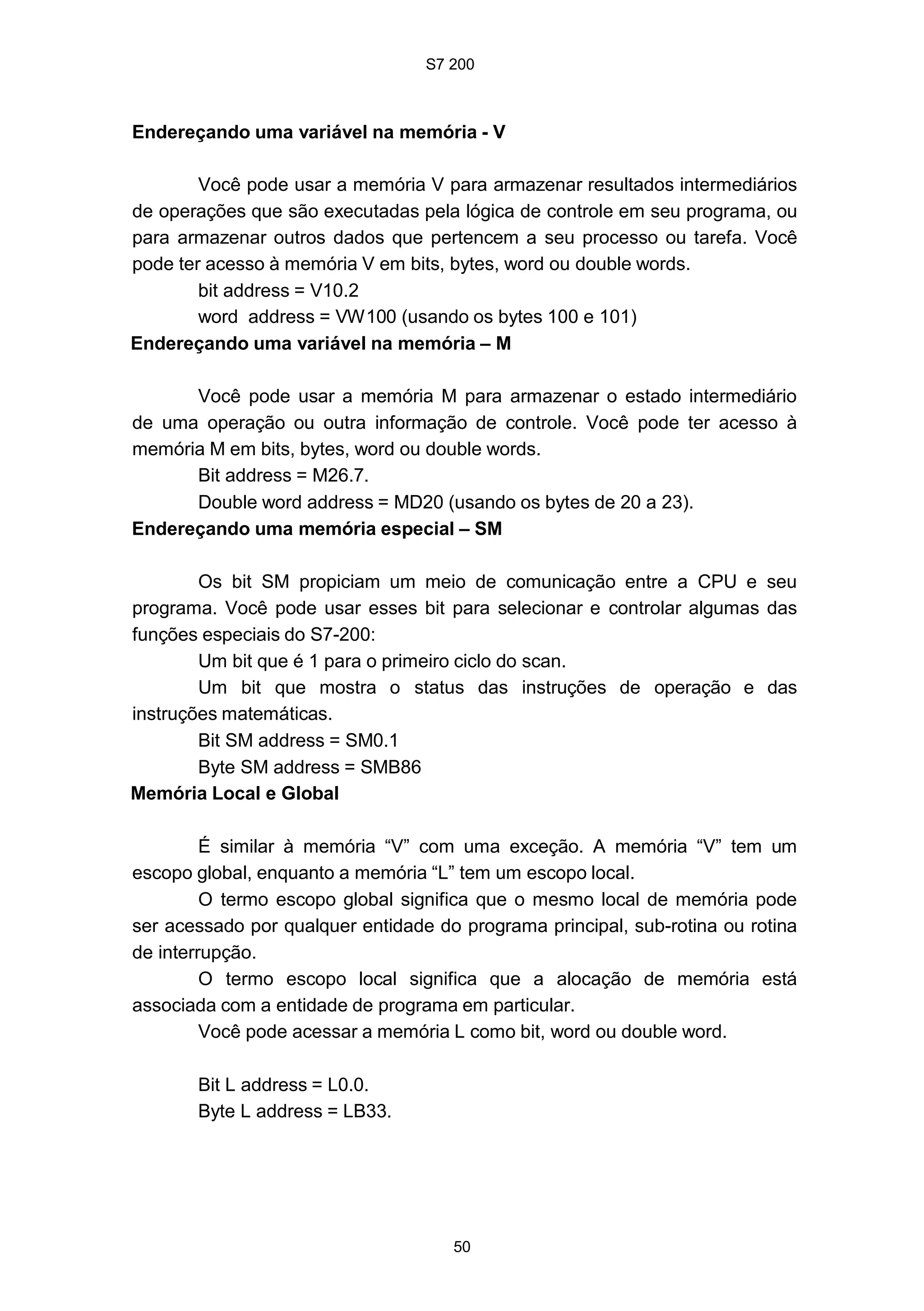 S7 200
50
Endereçando uma variável na memória - V
Você pode usar a memória V para armazenar resultados intermediários
de operações que são executadas pela lógica de controle em seu programa, ou
para armazenar outros dados que pertencem a seu processo ou tarefa. Você
pode ter acesso à memória V em bits, bytes, word ou double words.
bit address = V10.2
word address = VW100 (usando os bytes 100 e 101)
Endereçando uma variável na memória – M
Você pode usar a memória M para armazenar o estado intermediário
de uma operação ou outra informação de controle. Você pode ter acesso à
memória M em bits, bytes, word ou double words.
Bit address = M26.7.
Double word address = MD20 (usando os bytes de 20 a 23).
Endereçando uma memória especial – SM
Os bit SM propiciam um meio de comunicação entre a CPU e seu
programa. Você pode usar esses bit para selecionar e controlar algumas das
funções especiais do S7-200:
Um bit que é 1 para o primeiro ciclo do scan.
Um bit que mostra o status das instruções de operação e das
instruções matemáticas.
Bit SM address = SM0.1
Byte SM address = SMB86
Memória Local e Global
É similar à memória “V” com uma exceção. A memória “V” tem um
escopo global, enquanto a memória “L” tem um escopo local.
O termo escopo global significa que o mesmo local de memória pode
ser acessado por qualquer entidade do programa principal, sub-rotina ou rotina
de interrupção.
O termo escopo local significa que a alocação de memória está
associada com a entidade de programa em particular.
Você pode acessar a memória L como bit, word ou double word.
Bit L address = L0.0.
Byte L address = LB33.
 