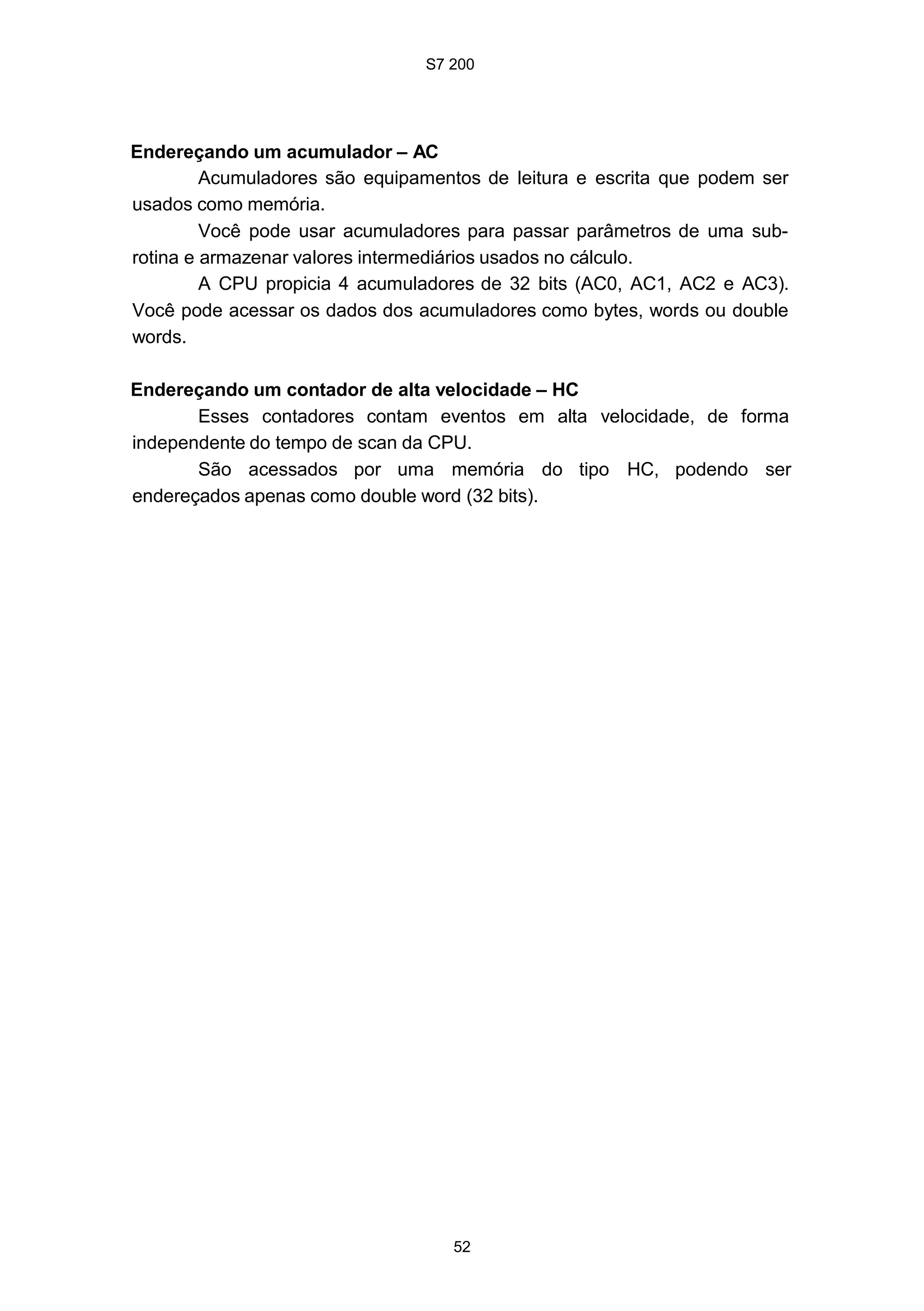 S7 200
52
Endereçando um acumulador – AC
Acumuladores são equipamentos de leitura e escrita que podem ser
usados como memória.
Você pode usar acumuladores para passar parâmetros de uma sub-
rotina e armazenar valores intermediários usados no cálculo.
A CPU propicia 4 acumuladores de 32 bits (AC0, AC1, AC2 e AC3).
Você pode acessar os dados dos acumuladores como bytes, words ou double
words.
Endereçando um contador de alta velocidade – HC
Esses contadores contam eventos em alta velocidade, de forma
independente do tempo de scan da CPU.
São acessados por uma memória do tipo HC, podendo ser
endereçados apenas como double word (32 bits).
 