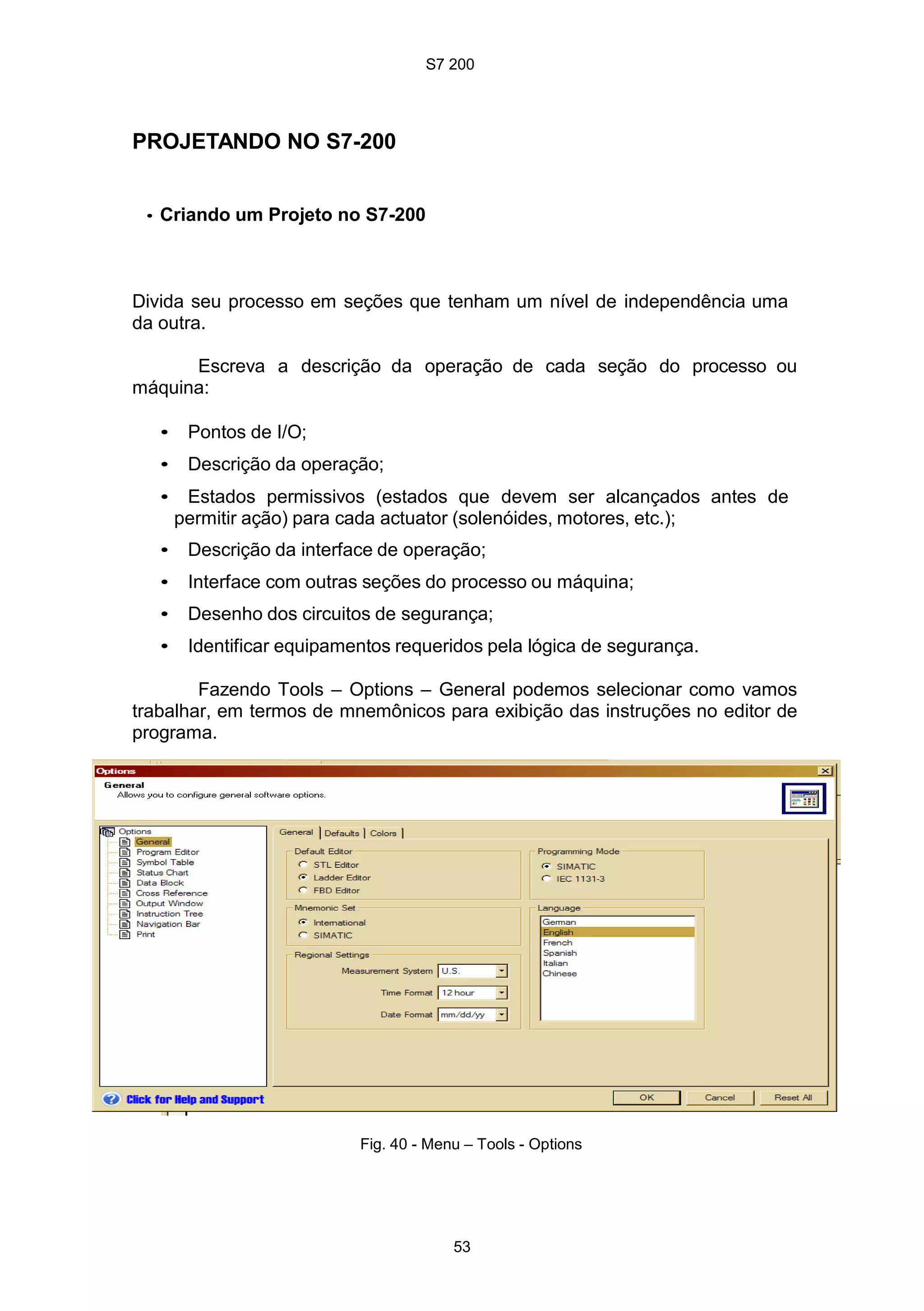S7 200
53
PROJETANDO NO S7-200
• Criando um Projeto no S7-200
Divida seu processo em seções que tenham um nível de independência uma
da outra.
Escreva a descrição da operação de cada seção do processo ou
máquina:
• Pontos de I/O;
• Descrição da operação;
• Estados permissivos (estados que devem ser alcançados antes de
permitir ação) para cada actuator (solenóides, motores, etc.);
• Descrição da interface de operação;
• Interface com outras seções do processo ou máquina;
• Desenho dos circuitos de segurança;
• Identificar equipamentos requeridos pela lógica de segurança.
Fazendo Tools – Options – General podemos selecionar como vamos
trabalhar, em termos de mnemônicos para exibição das instruções no editor de
programa.
Fig. 40 - Menu – Tools - Options
 