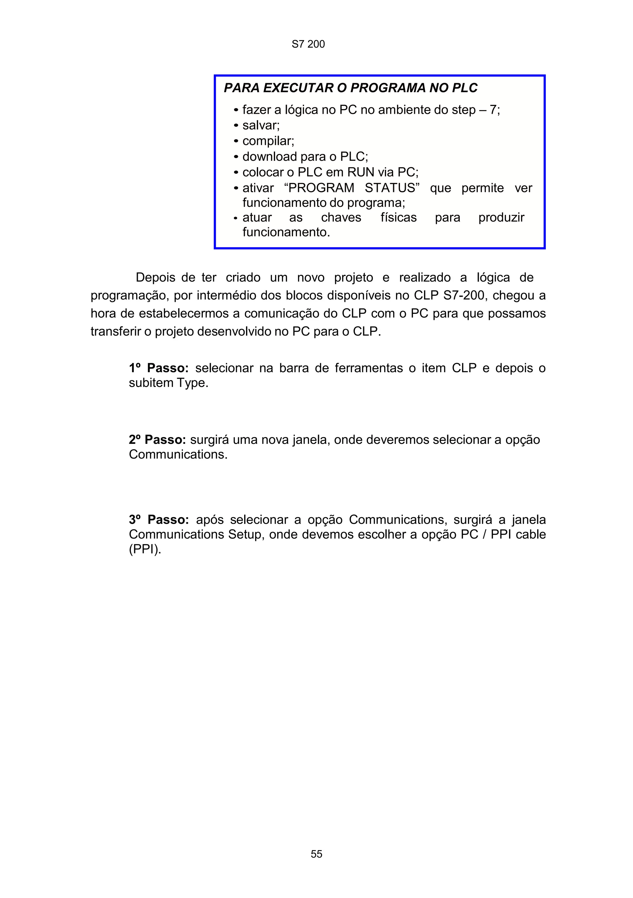 S7 200
55
PARA EXECUTAR O PROGRAMA NO PLC
• fazer a lógica no PC no ambiente do step – 7;
• salvar;
• compilar;
• download para o PLC;
• colocar o PLC em RUN via PC;
• ativar “PROGRAM STATUS” que permite ver
funcionamento do programa;
• atuar as chaves físicas para produzir
funcionamento.
Depois de ter criado um novo projeto e realizado a lógica de
programação, por intermédio dos blocos disponíveis no CLP S7-200, chegou a
hora de estabelecermos a comunicação do CLP com o PC para que possamos
transferir o projeto desenvolvido no PC para o CLP.
1º Passo: selecionar na barra de ferramentas o item CLP e depois o
subitem Type.
2º Passo: surgirá uma nova janela, onde deveremos selecionar a opção
Communications.
3º Passo: após selecionar a opção Communications, surgirá a janela
Communications Setup, onde devemos escolher a opção PC / PPI cable
(PPI).
 