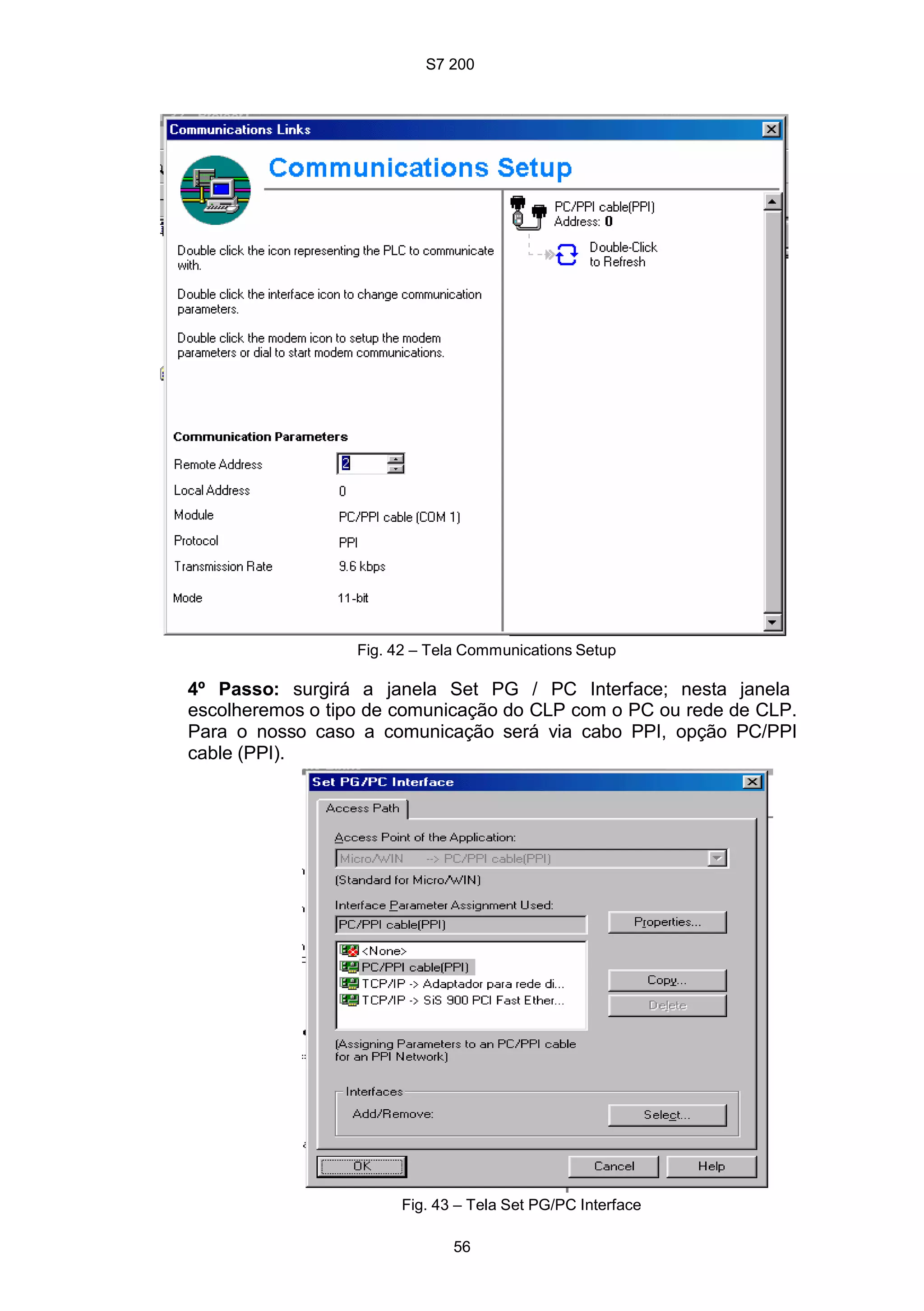 S7 200
56
Fig. 42 – Tela Communications Setup
4º Passo: surgirá a janela Set PG / PC Interface; nesta janela
escolheremos o tipo de comunicação do CLP com o PC ou rede de CLP.
Para o nosso caso a comunicação será via cabo PPI, opção PC/PPI
cable (PPI).
Fig. 43 – Tela Set PG/PC Interface
 