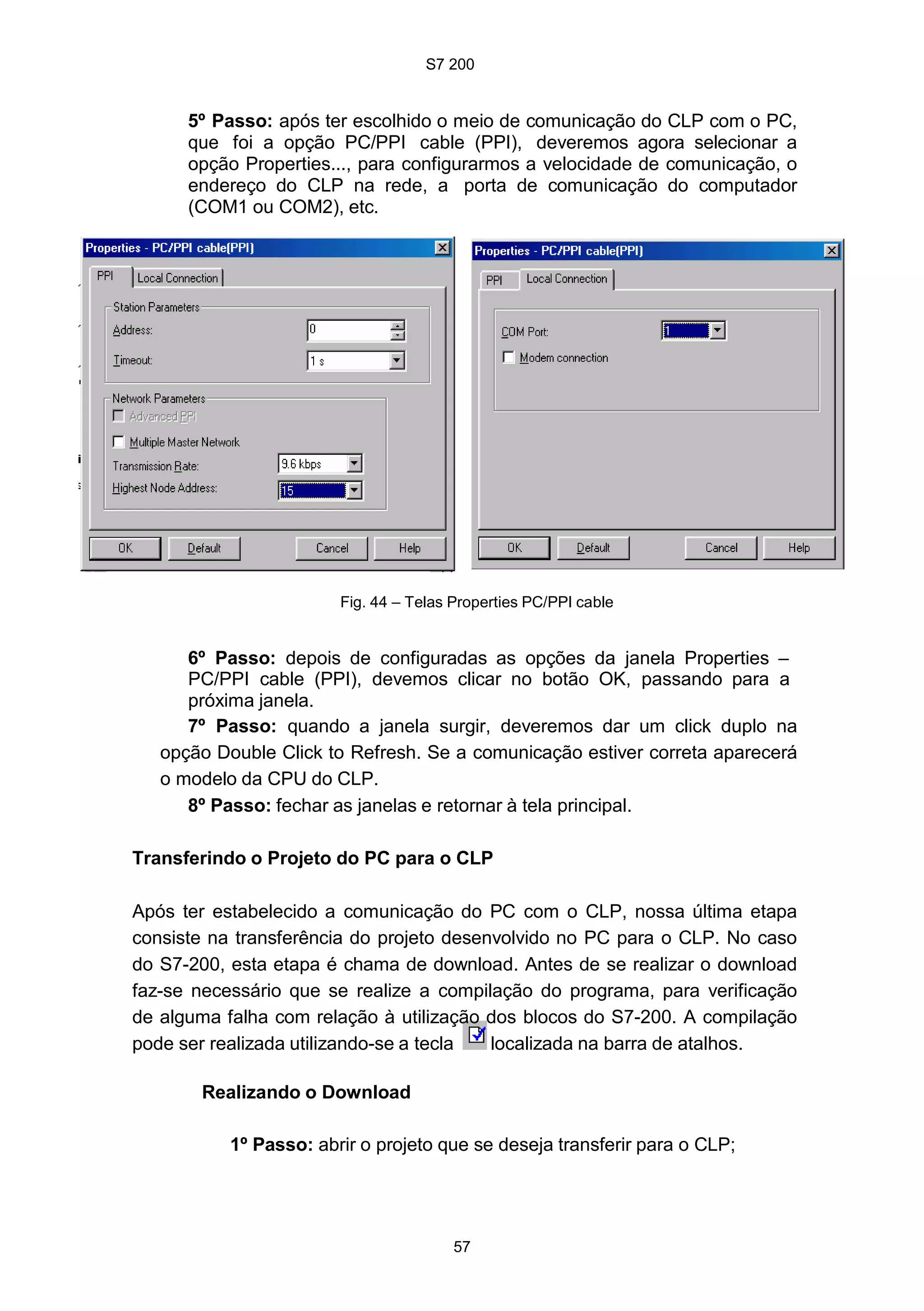 S7 200
57
5º Passo: após ter escolhido o meio de comunicação do CLP com o PC,
que foi a opção PC/PPI cable (PPI), deveremos agora selecionar a
opção Properties..., para configurarmos a velocidade de comunicação, o
endereço do CLP na rede, a porta de comunicação do computador
(COM1 ou COM2), etc.
Fig. 44 – Telas Properties PC/PPI cable
6º Passo: depois de configuradas as opções da janela Properties –
PC/PPI cable (PPI), devemos clicar no botão OK, passando para a
próxima janela.
7º Passo: quando a janela surgir, deveremos dar um click duplo na
opção Double Click to Refresh. Se a comunicação estiver correta aparecerá
o modelo da CPU do CLP.
8º Passo: fechar as janelas e retornar à tela principal.
Transferindo o Projeto do PC para o CLP
Após ter estabelecido a comunicação do PC com o CLP, nossa última etapa
consiste na transferência do projeto desenvolvido no PC para o CLP. No caso
do S7-200, esta etapa é chama de download. Antes de se realizar o download
faz-se necessário que se realize a compilação do programa, para verificação
de alguma falha com relação à utilização dos blocos do S7-200. A compilação
pode ser realizada utilizando-se a tecla localizada na barra de atalhos.
Realizando o Download
1º Passo: abrir o projeto que se deseja transferir para o CLP;
 