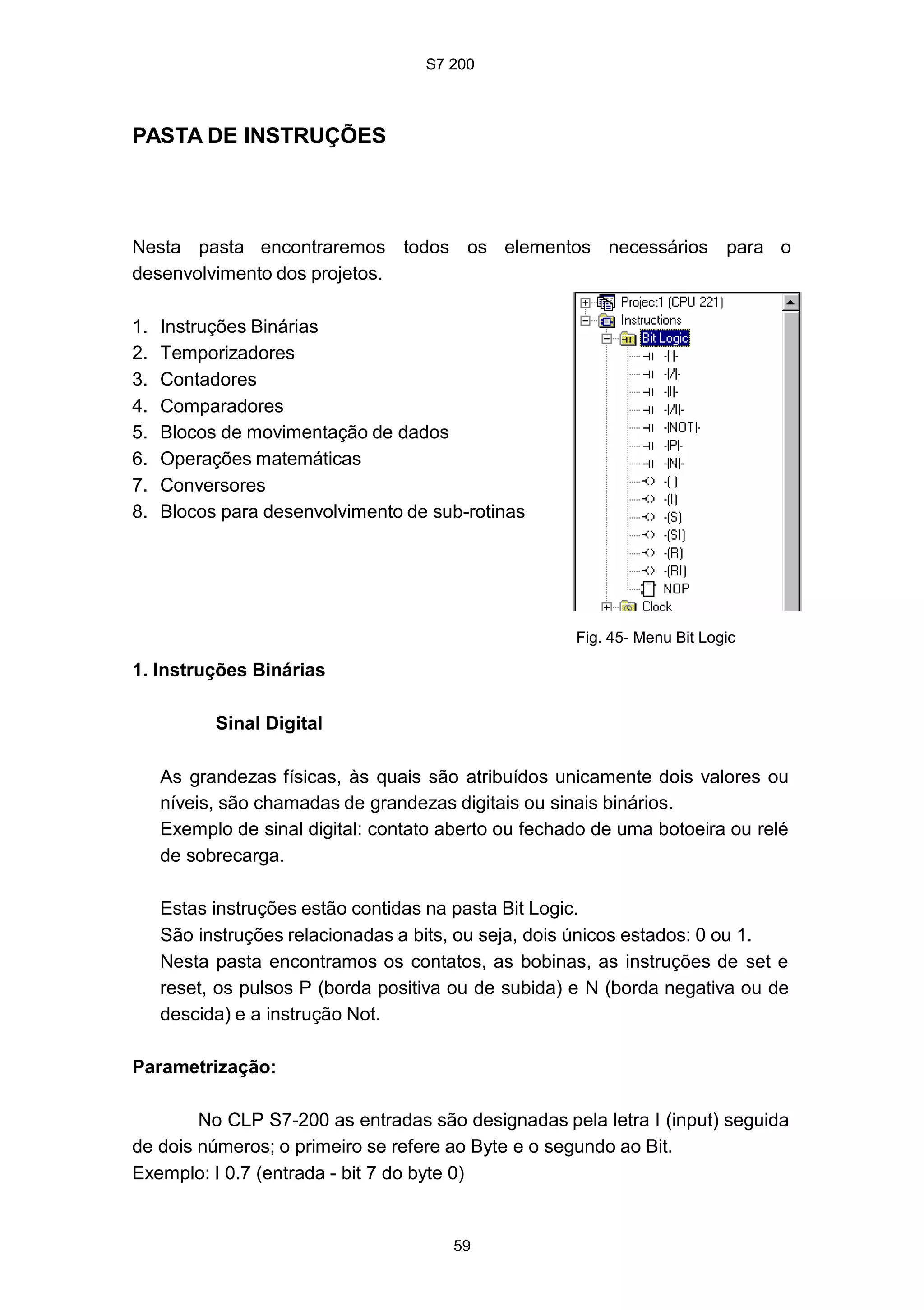 S7 200
59
PASTA DE INSTRUÇÕES
Nesta pasta encontraremos todos os elementos necessários para o
desenvolvimento dos projetos.
1. Instruções Binárias
2. Temporizadores
3. Contadores
4. Comparadores
5. Blocos de movimentação de dados
6. Operações matemáticas
7. Conversores
8. Blocos para desenvolvimento de sub-rotinas
1. Instruções Binárias
Sinal Digital
Fig. 45- Menu Bit Logic
As grandezas físicas, às quais são atribuídos unicamente dois valores ou
níveis, são chamadas de grandezas digitais ou sinais binários.
Exemplo de sinal digital: contato aberto ou fechado de uma botoeira ou relé
de sobrecarga.
Estas instruções estão contidas na pasta Bit Logic.
São instruções relacionadas a bits, ou seja, dois únicos estados: 0 ou 1.
Nesta pasta encontramos os contatos, as bobinas, as instruções de set e
reset, os pulsos P (borda positiva ou de subida) e N (borda negativa ou de
descida) e a instrução Not.
Parametrização:
No CLP S7-200 as entradas são designadas pela letra I (input) seguida
de dois números; o primeiro se refere ao Byte e o segundo ao Bit.
Exemplo: I 0.7 (entrada - bit 7 do byte 0)
 