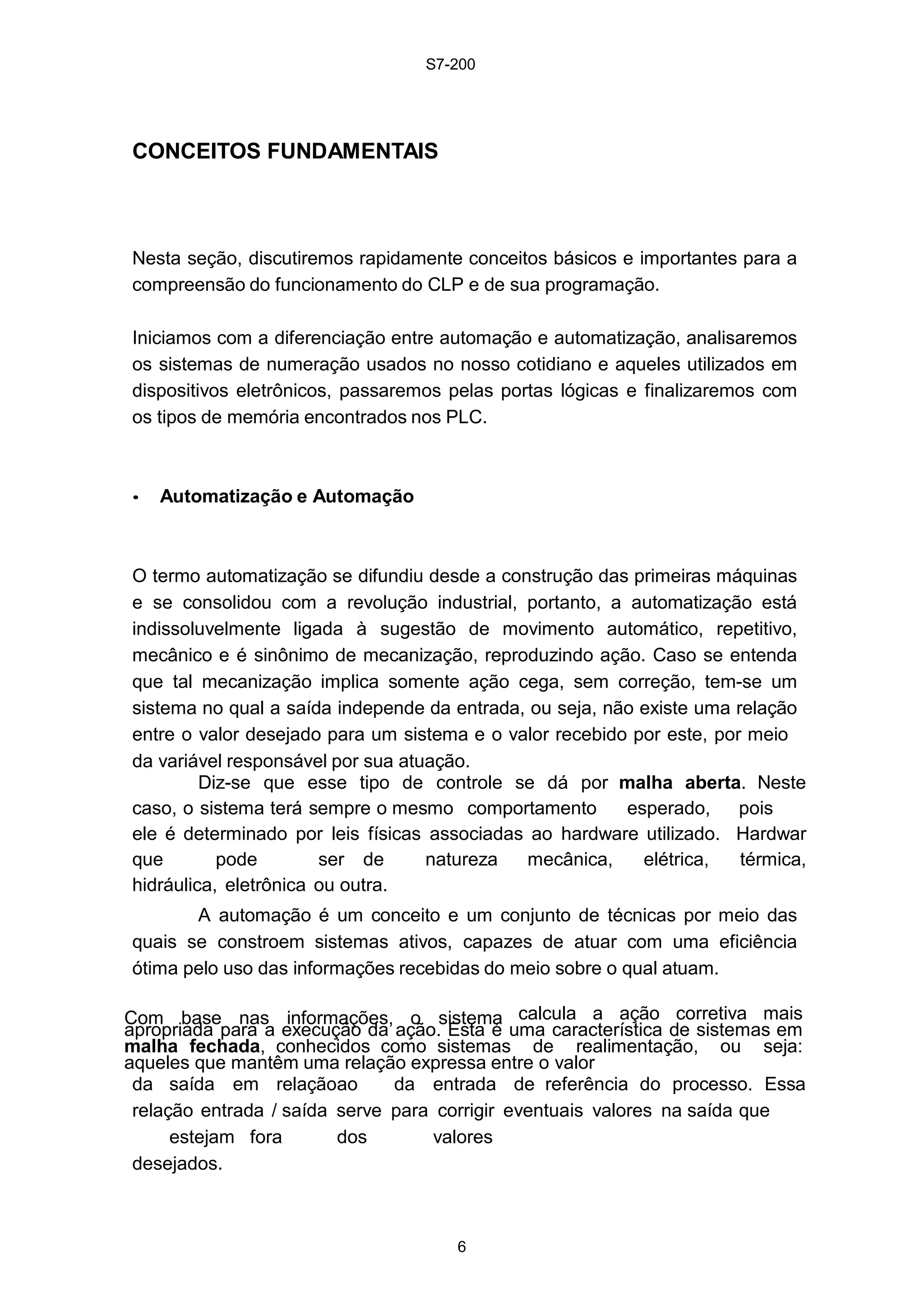 S7-200
6
CONCEITOS FUNDAMENTAIS
Nesta seção, discutiremos rapidamente conceitos básicos e importantes para a
compreensão do funcionamento do CLP e de sua programação.
Iniciamos com a diferenciação entre automação e automatização, analisaremos
os sistemas de numeração usados no nosso cotidiano e aqueles utilizados em
dispositivos eletrônicos, passaremos pelas portas lógicas e finalizaremos com
os tipos de memória encontrados nos PLC.
• Automatização e Automação
O termo automatização se difundiu desde a construção das primeiras máquinas
e se consolidou com a revolução industrial, portanto, a automatização está
indissoluvelmente ligada à sugestão de movimento automático, repetitivo,
mecânico e é sinônimo de mecanização, reproduzindo ação. Caso se entenda
que tal mecanização implica somente ação cega, sem correção, tem-se um
sistema no qual a saída independe da entrada, ou seja, não existe uma relação
entre o valor desejado para um sistema e o valor recebido por este, por meio
da variável responsável por sua atuação.
Diz-se que esse tipo de controle se dá por malha aberta. Neste
caso, o sistema terá sempre o mesmo comportamento esperado, pois
ele é determinado por leis físicas associadas ao hardware utilizado. Hardwar
que pode ser de natureza mecânica, elétrica, térmica,
hidráulica, eletrônica ou outra.
A automação é um conceito e um conjunto de técnicas por meio das
quais se constroem sistemas ativos, capazes de atuar com uma eficiência
ótima pelo uso das informações recebidas do meio sobre o qual atuam.
Com base nas informações, o sistema calcula a ação corretiva mais
apropriada para a execução da ação. Esta é uma característica de sistemas em
malha fechada, conhecidos como sistemas de realimentação, ou seja:
aqueles que mantêm uma relação expressa entre o valor
da saída em relaçãoao da entrada de referência do processo. Essa
relação entrada / saída serve para corrigir eventuais valores na saída que
estejam fora dos valores
desejados.
 