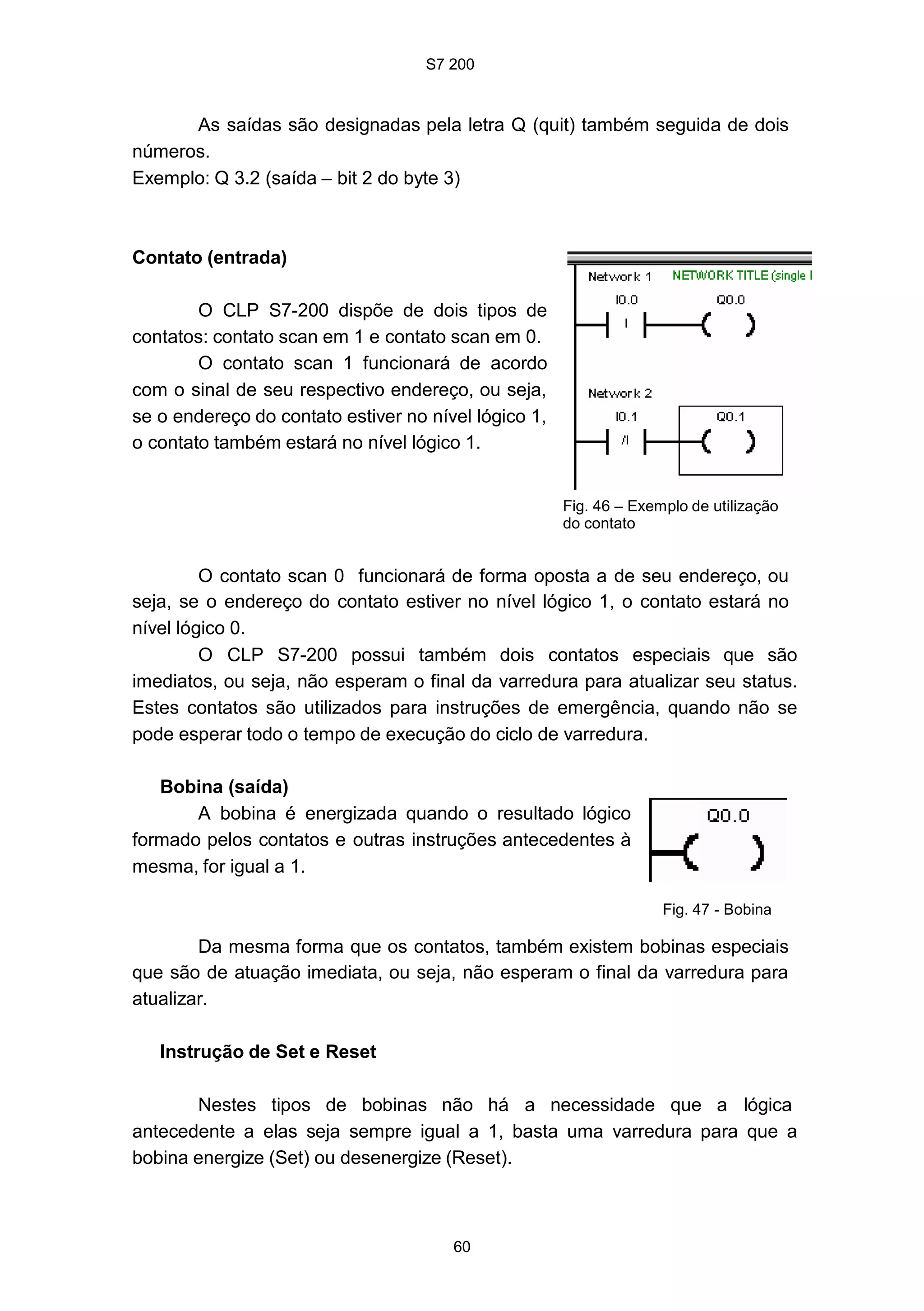 S7 200
60
As saídas são designadas pela letra Q (quit) também seguida de dois
números.
Exemplo: Q 3.2 (saída – bit 2 do byte 3)
Contato (entrada)
O CLP S7-200 dispõe de dois tipos de
contatos: contato scan em 1 e contato scan em 0.
O contato scan 1 funcionará de acordo
com o sinal de seu respectivo endereço, ou seja,
se o endereço do contato estiver no nível lógico 1,
o contato também estará no nível lógico 1.
Fig. 46 – Exemplo de utilização
do contato
O contato scan 0 funcionará de forma oposta a de seu endereço, ou
seja, se o endereço do contato estiver no nível lógico 1, o contato estará no
nível lógico 0.
O CLP S7-200 possui também dois contatos especiais que são
imediatos, ou seja, não esperam o final da varredura para atualizar seu status.
Estes contatos são utilizados para instruções de emergência, quando não se
pode esperar todo o tempo de execução do ciclo de varredura.
Bobina (saída)
A bobina é energizada quando o resultado lógico
formado pelos contatos e outras instruções antecedentes à
mesma, for igual a 1.
Fig. 47 - Bobina
Da mesma forma que os contatos, também existem bobinas especiais
que são de atuação imediata, ou seja, não esperam o final da varredura para
atualizar.
Instrução de Set e Reset
Nestes tipos de bobinas não há a necessidade que a lógica
antecedente a elas seja sempre igual a 1, basta uma varredura para que a
bobina energize (Set) ou desenergize (Reset).
S7 200
60
As saídas são designadas pela letra Q (quit) também seguida de dois
números.
Exemplo: Q 3.2 (saída – bit 2 do byte 3)
Contato (entrada)
O CLP S7-200 dispõe de dois tipos de
contatos: contato scan em 1 e contato scan em 0.
O contato scan 1 funcionará de acordo
com o sinal de seu respectivo endereço, ou seja,
se o endereço do contato estiver no nível lógico 1,
o contato também estará no nível lógico 1.
Fig. 46 – Exemplo de utilização
do contato
O contato scan 0 funcionará de forma oposta a de seu endereço, ou
seja, se o endereço do contato estiver no nível lógico 1, o contato estará no
nível lógico 0.
O CLP S7-200 possui também dois contatos especiais que são
imediatos, ou seja, não esperam o final da varredura para atualizar seu status.
Estes contatos são utilizados para instruções de emergência, quando não se
pode esperar todo o tempo de execução do ciclo de varredura.
Bobina (saída)
A bobina é energizada quando o resultado lógico
formado pelos contatos e outras instruções antecedentes à
mesma, for igual a 1.
Fig. 47 - Bobina
Da mesma forma que os contatos, também existem bobinas especiais
que são de atuação imediata, ou seja, não esperam o final da varredura para
atualizar.
Instrução de Set e Reset
Nestes tipos de bobinas não há a necessidade que a lógica
antecedente a elas seja sempre igual a 1, basta uma varredura para que a
bobina energize (Set) ou desenergize (Reset).
S7 200
60
As saídas são designadas pela letra Q (quit) também seguida de dois
números.
Exemplo: Q 3.2 (saída – bit 2 do byte 3)
Contato (entrada)
O CLP S7-200 dispõe de dois tipos de
contatos: contato scan em 1 e contato scan em 0.
O contato scan 1 funcionará de acordo
com o sinal de seu respectivo endereço, ou seja,
se o endereço do contato estiver no nível lógico 1,
o contato também estará no nível lógico 1.
Fig. 46 – Exemplo de utilização
do contato
O contato scan 0 funcionará de forma oposta a de seu endereço, ou
seja, se o endereço do contato estiver no nível lógico 1, o contato estará no
nível lógico 0.
O CLP S7-200 possui também dois contatos especiais que são
imediatos, ou seja, não esperam o final da varredura para atualizar seu status.
Estes contatos são utilizados para instruções de emergência, quando não se
pode esperar todo o tempo de execução do ciclo de varredura.
Bobina (saída)
A bobina é energizada quando o resultado lógico
formado pelos contatos e outras instruções antecedentes à
mesma, for igual a 1.
Fig. 47 - Bobina
Da mesma forma que os contatos, também existem bobinas especiais
que são de atuação imediata, ou seja, não esperam o final da varredura para
atualizar.
Instrução de Set e Reset
Nestes tipos de bobinas não há a necessidade que a lógica
antecedente a elas seja sempre igual a 1, basta uma varredura para que a
bobina energize (Set) ou desenergize (Reset).
 
