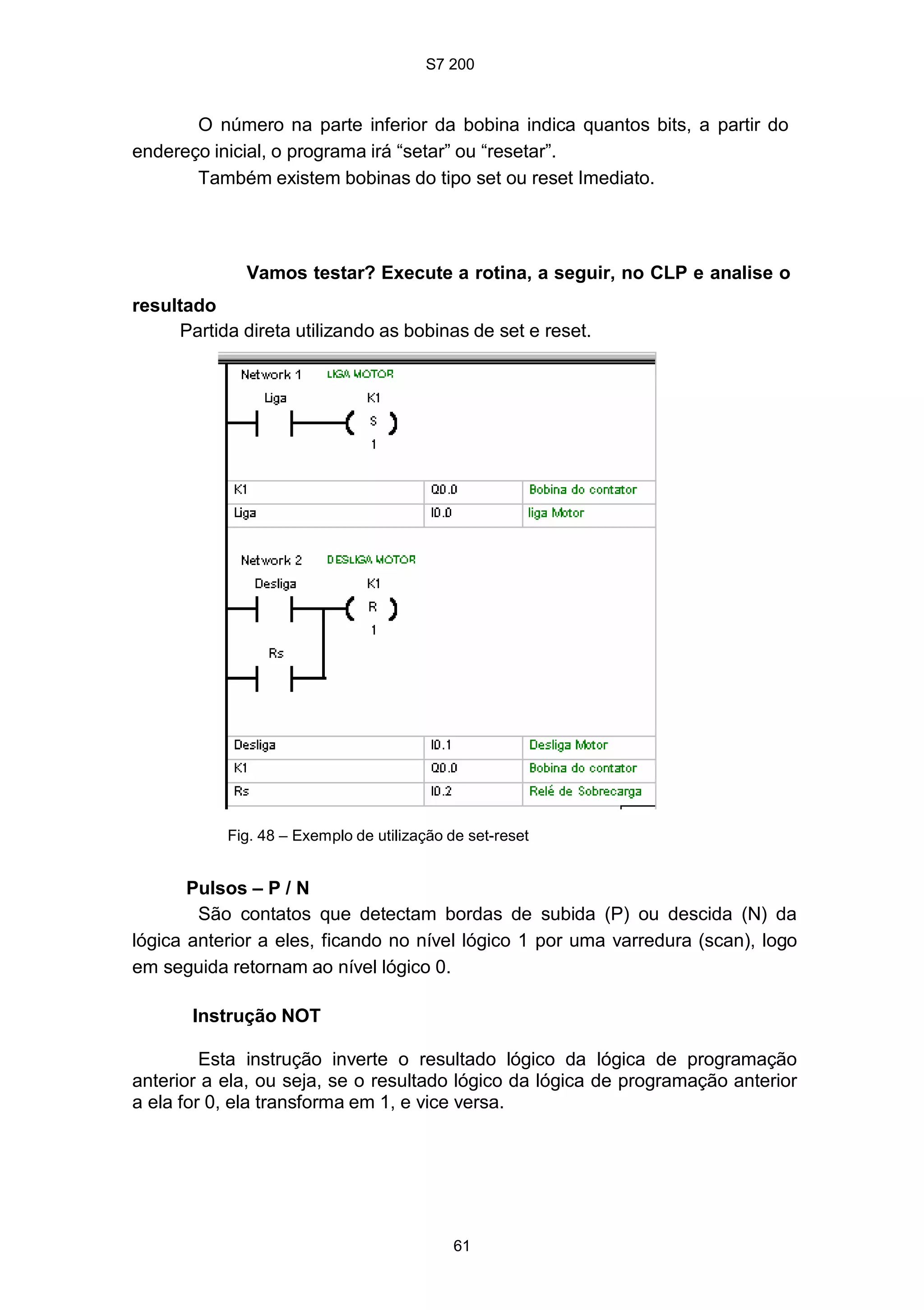 S7 200
61
O número na parte inferior da bobina indica quantos bits, a partir do
endereço inicial, o programa irá “setar” ou “resetar”.
Também existem bobinas do tipo set ou reset Imediato.
Vamos testar? Execute a rotina, a seguir, no CLP e analise o
resultado
Partida direta utilizando as bobinas de set e reset.
Fig. 48 – Exemplo de utilização de set-reset
Pulsos – P / N
São contatos que detectam bordas de subida (P) ou descida (N) da
lógica anterior a eles, ficando no nível lógico 1 por uma varredura (scan), logo
em seguida retornam ao nível lógico 0.
Instrução NOT
Esta instrução inverte o resultado lógico da lógica de programação
anterior a ela, ou seja, se o resultado lógico da lógica de programação anterior
a ela for 0, ela transforma em 1, e vice versa.
 