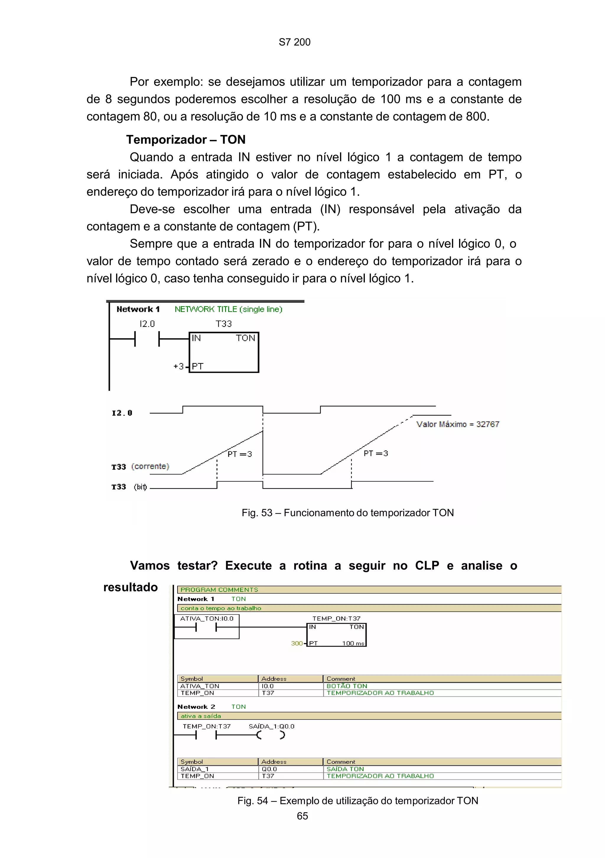S7 200
65
Por exemplo: se desejamos utilizar um temporizador para a contagem
de 8 segundos poderemos escolher a resolução de 100 ms e a constante de
contagem 80, ou a resolução de 10 ms e a constante de contagem de 800.
Temporizador – TON
Quando a entrada IN estiver no nível lógico 1 a contagem de tempo
será iniciada. Após atingido o valor de contagem estabelecido em PT, o
endereço do temporizador irá para o nível lógico 1.
Deve-se escolher uma entrada (IN) responsável pela ativação da
contagem e a constante de contagem (PT).
Sempre que a entrada IN do temporizador for para o nível lógico 0, o
valor de tempo contado será zerado e o endereço do temporizador irá para o
nível lógico 0, caso tenha conseguido ir para o nível lógico 1.
Fig. 53 – Funcionamento do temporizador TON
Vamos testar? Execute a rotina a seguir no CLP e analise o
resultado
Fig. 54 – Exemplo de utilização do temporizador TON
 