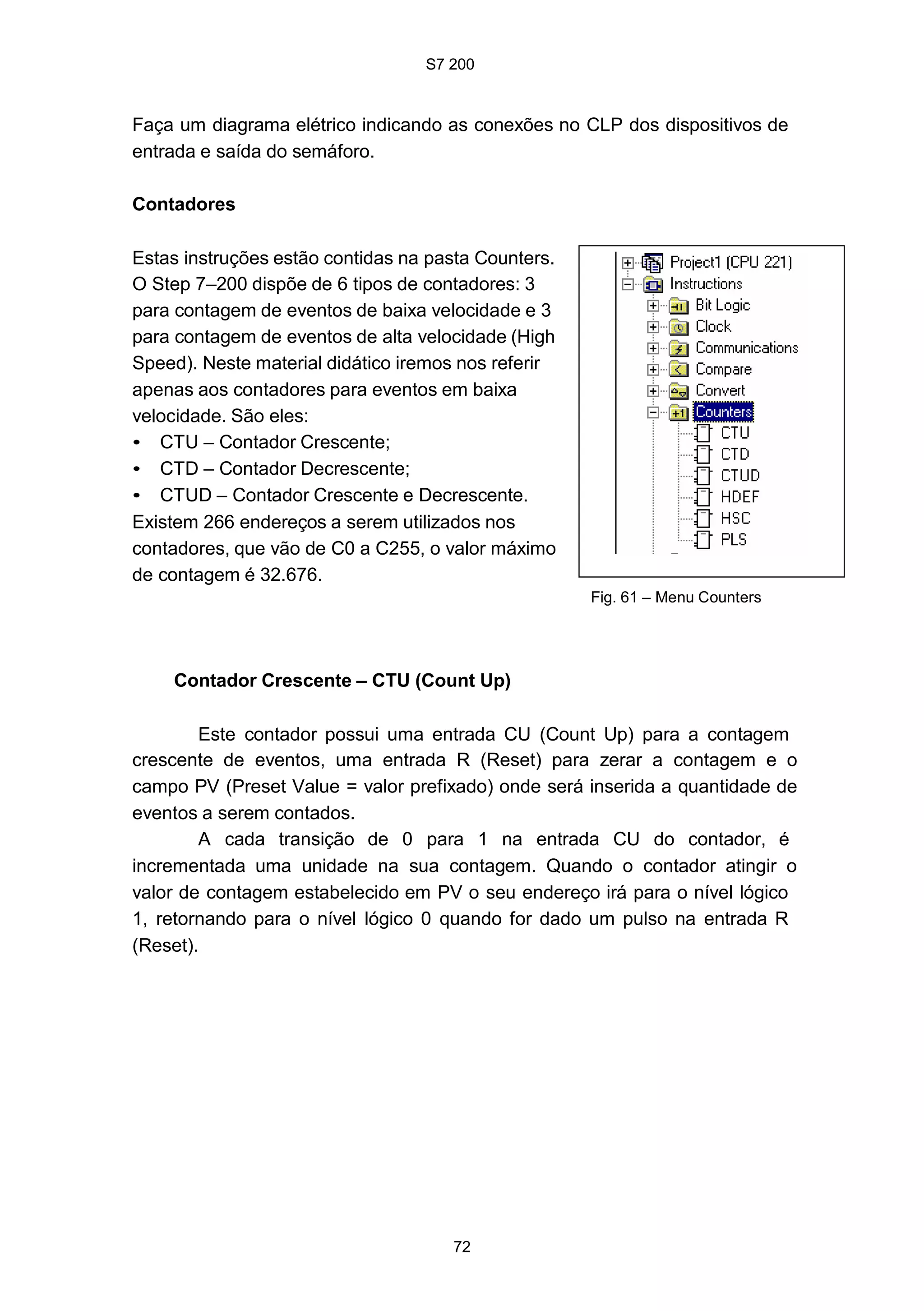 S7 200
72
Faça um diagrama elétrico indicando as conexões no CLP dos dispositivos de
entrada e saída do semáforo.
Contadores
Estas instruções estão contidas na pasta Counters.
O Step 7–200 dispõe de 6 tipos de contadores: 3
para contagem de eventos de baixa velocidade e 3
para contagem de eventos de alta velocidade (High
Speed). Neste material didático iremos nos referir
apenas aos contadores para eventos em baixa
velocidade. São eles:
• CTU – Contador Crescente;
• CTD – Contador Decrescente;
• CTUD – Contador Crescente e Decrescente.
Existem 266 endereços a serem utilizados nos
contadores, que vão de C0 a C255, o valor máximo
de contagem é 32.676.
Contador Crescente – CTU (Count Up)
Fig. 61 – Menu Counters
Este contador possui uma entrada CU (Count Up) para a contagem
crescente de eventos, uma entrada R (Reset) para zerar a contagem e o
campo PV (Preset Value = valor prefixado) onde será inserida a quantidade de
eventos a serem contados.
A cada transição de 0 para 1 na entrada CU do contador, é
incrementada uma unidade na sua contagem. Quando o contador atingir o
valor de contagem estabelecido em PV o seu endereço irá para o nível lógico
1, retornando para o nível lógico 0 quando for dado um pulso na entrada R
(Reset).
 