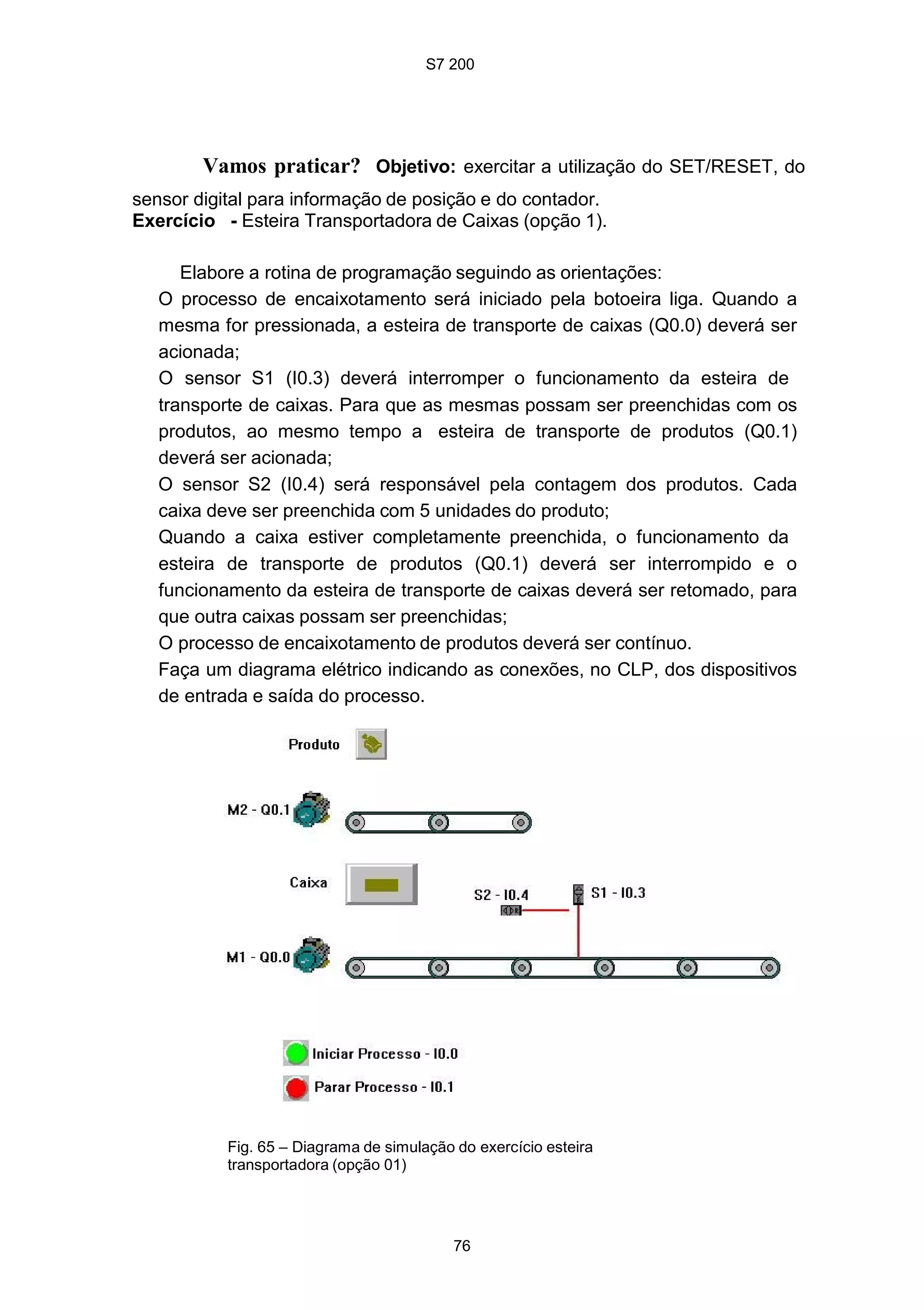 S7 200
76
Vamos praticar? Objetivo: exercitar a utilização do SET/RESET, do
sensor digital para informação de posição e do contador.
Exercício - Esteira Transportadora de Caixas (opção 1).
Elabore a rotina de programação seguindo as orientações:
O processo de encaixotamento será iniciado pela botoeira liga. Quando a
mesma for pressionada, a esteira de transporte de caixas (Q0.0) deverá ser
acionada;
O sensor S1 (I0.3) deverá interromper o funcionamento da esteira de
transporte de caixas. Para que as mesmas possam ser preenchidas com os
produtos, ao mesmo tempo a esteira de transporte de produtos (Q0.1)
deverá ser acionada;
O sensor S2 (I0.4) será responsável pela contagem dos produtos. Cada
caixa deve ser preenchida com 5 unidades do produto;
Quando a caixa estiver completamente preenchida, o funcionamento da
esteira de transporte de produtos (Q0.1) deverá ser interrompido e o
funcionamento da esteira de transporte de caixas deverá ser retomado, para
que outra caixas possam ser preenchidas;
O processo de encaixotamento de produtos deverá ser contínuo.
Faça um diagrama elétrico indicando as conexões, no CLP, dos dispositivos
de entrada e saída do processo.
Fig. 65 – Diagrama de simulação do exercício esteira
transportadora (opção 01)
 