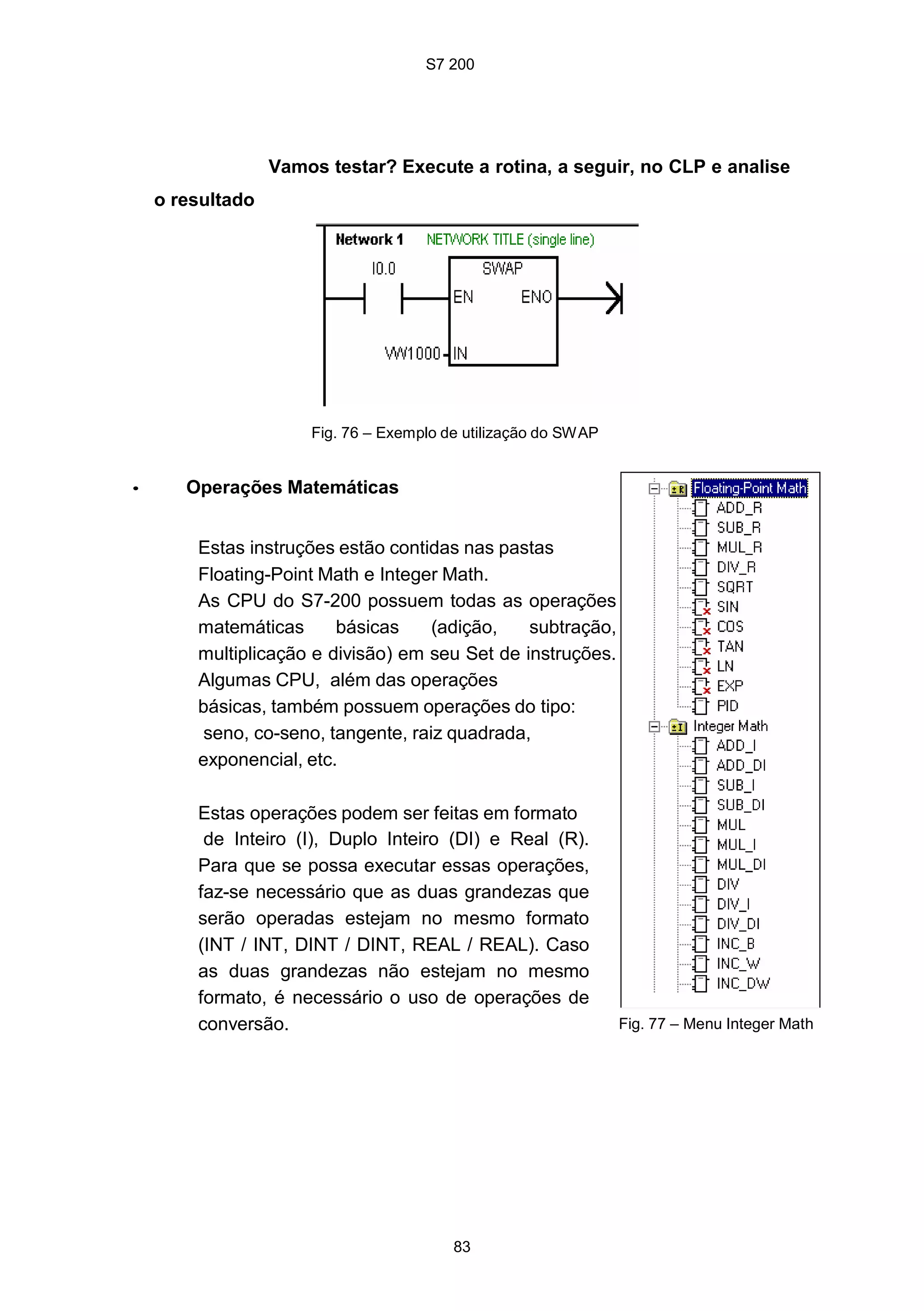 S7 200
83
Vamos testar? Execute a rotina, a seguir, no CLP e analise
o resultado
Fig. 76 – Exemplo de utilização do SWAP
• Operações Matemáticas
Estas instruções estão contidas nas pastas
Floating-Point Math e Integer Math.
As CPU do S7-200 possuem todas as operações
matemáticas básicas (adição, subtração,
multiplicação e divisão) em seu Set de instruções.
Algumas CPU, além das operações
básicas, também possuem operações do tipo:
seno, co-seno, tangente, raiz quadrada,
exponencial, etc.
Estas operações podem ser feitas em formato
de Inteiro (I), Duplo Inteiro (DI) e Real (R).
Para que se possa executar essas operações,
faz-se necessário que as duas grandezas que
serão operadas estejam no mesmo formato
(INT / INT, DINT / DINT, REAL / REAL). Caso
as duas grandezas não estejam no mesmo
formato, é necessário o uso de operações de
conversão. Fig. 77 – Menu Integer Math
 