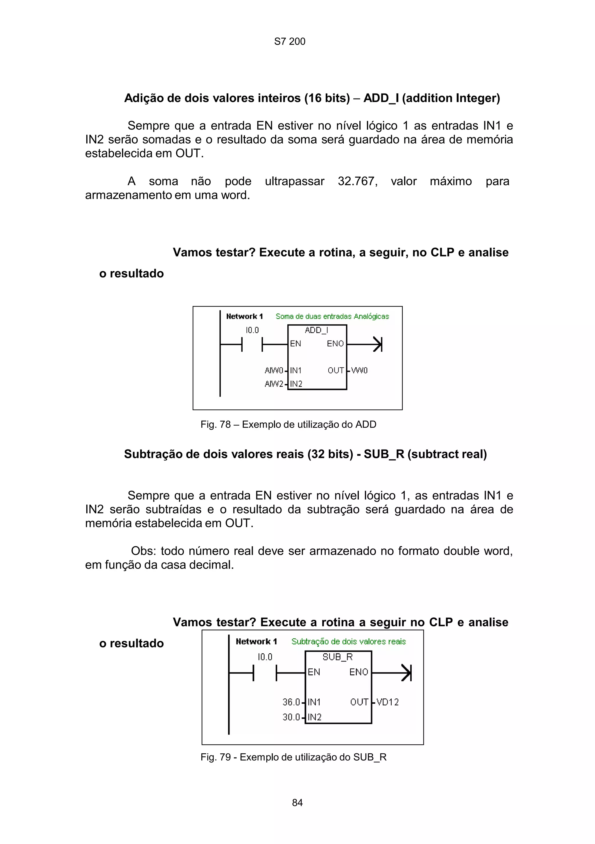 S7 200
84
Adição de dois valores inteiros (16 bits) – ADD_I (addition Integer)
Sempre que a entrada EN estiver no nível lógico 1 as entradas IN1 e
IN2 serão somadas e o resultado da soma será guardado na área de memória
estabelecida em OUT.
A soma não pode ultrapassar 32.767, valor máximo para
armazenamento em uma word.
Vamos testar? Execute a rotina, a seguir, no CLP e analise
o resultado
Fig. 78 – Exemplo de utilização do ADD
Subtração de dois valores reais (32 bits) - SUB_R (subtract real)
Sempre que a entrada EN estiver no nível lógico 1, as entradas IN1 e
IN2 serão subtraídas e o resultado da subtração será guardado na área de
memória estabelecida em OUT.
Obs: todo número real deve ser armazenado no formato double word,
em função da casa decimal.
Vamos testar? Execute a rotina a seguir no CLP e analise
o resultado
Fig. 79 - Exemplo de utilização do SUB_R
 