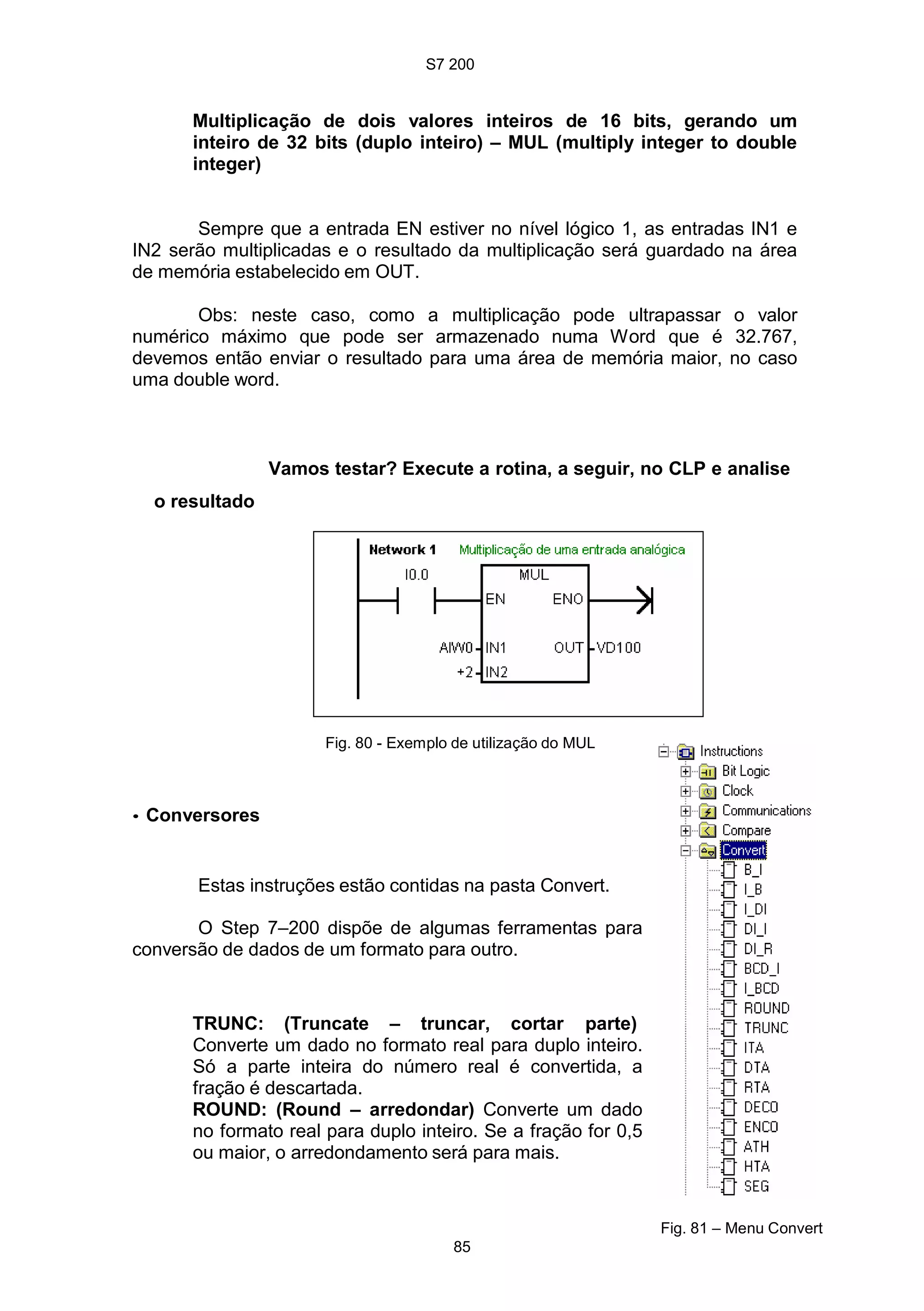 S7 200
85
Multiplicação de dois valores inteiros de 16 bits, gerando um
inteiro de 32 bits (duplo inteiro) – MUL (multiply integer to double
integer)
Sempre que a entrada EN estiver no nível lógico 1, as entradas IN1 e
IN2 serão multiplicadas e o resultado da multiplicação será guardado na área
de memória estabelecido em OUT.
Obs: neste caso, como a multiplicação pode ultrapassar o valor
numérico máximo que pode ser armazenado numa Word que é 32.767,
devemos então enviar o resultado para uma área de memória maior, no caso
uma double word.
Vamos testar? Execute a rotina, a seguir, no CLP e analise
o resultado
• Conversores
Fig. 80 - Exemplo de utilização do MUL
Estas instruções estão contidas na pasta Convert.
O Step 7–200 dispõe de algumas ferramentas para
conversão de dados de um formato para outro.
TRUNC: (Truncate – truncar, cortar parte)
Converte um dado no formato real para duplo inteiro.
Só a parte inteira do número real é convertida, a
fração é descartada.
ROUND: (Round – arredondar) Converte um dado
no formato real para duplo inteiro. Se a fração for 0,5
ou maior, o arredondamento será para mais.
Fig. 81 – Menu Convert
 