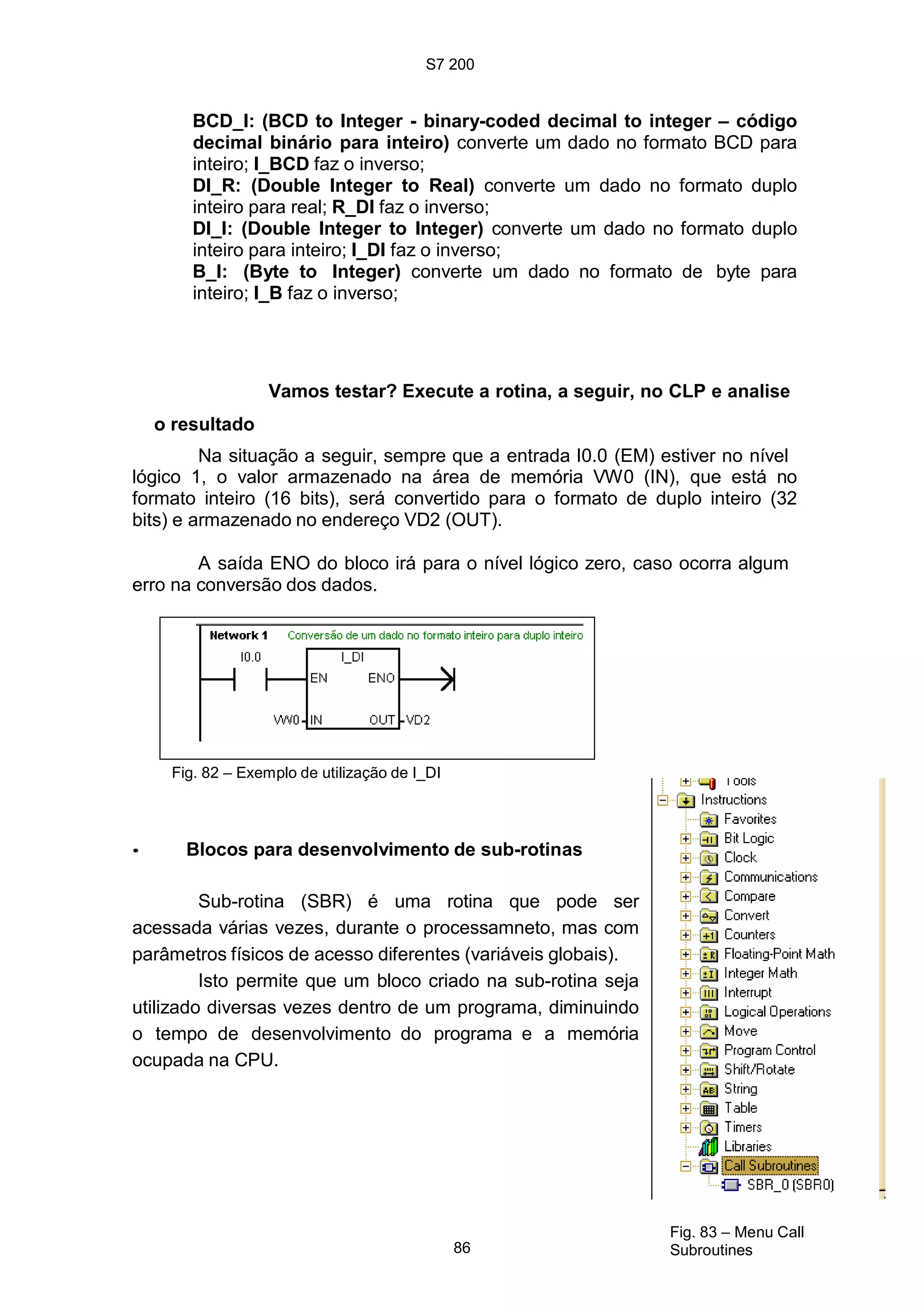 S7 200
BCD_I: (BCD to Integer - binary-coded decimal to integer – código
decimal binário para inteiro) converte um dado no formato BCD para
inteiro; I_BCD faz o inverso;
DI_R: (Double Integer to Real) converte um dado no formato duplo
inteiro para real; R_DI faz o inverso;
DI_I: (Double Integer to Integer) converte um dado no formato duplo
inteiro para inteiro; I_DI faz o inverso;
B_I: (Byte to Integer) converte um dado no formato de byte para
inteiro; I_B faz o inverso;
Vamos testar? Execute a rotina, a seguir, no CLP e analise
o resultado
Na situação a seguir, sempre que a entrada I0.0 (EM) estiver no nível
lógico 1, o valor armazenado na área de memória VW0 (IN), que está no
formato inteiro (16 bits), será convertido para o formato de duplo inteiro (32
bits) e armazenado no endereço VD2 (OUT).
A saída ENO do bloco irá para o nível lógico zero, caso ocorra algum
erro na conversão dos dados.
Fig. 82 – Exemplo de utilização de I_DI
• Blocos para desenvolvimento de sub-rotinas
Sub-rotina (SBR) é uma rotina que pode ser
acessada várias vezes, durante o processamneto, mas com
parâmetros físicos de acesso diferentes (variáveis globais).
Isto permite que um bloco criado na sub-rotina seja
utilizado diversas vezes dentro de um programa, diminuindo
o tempo de desenvolvimento do programa e a memória
ocupada na CPU.
86
Fig. 83 – Menu Call
Subroutines
 