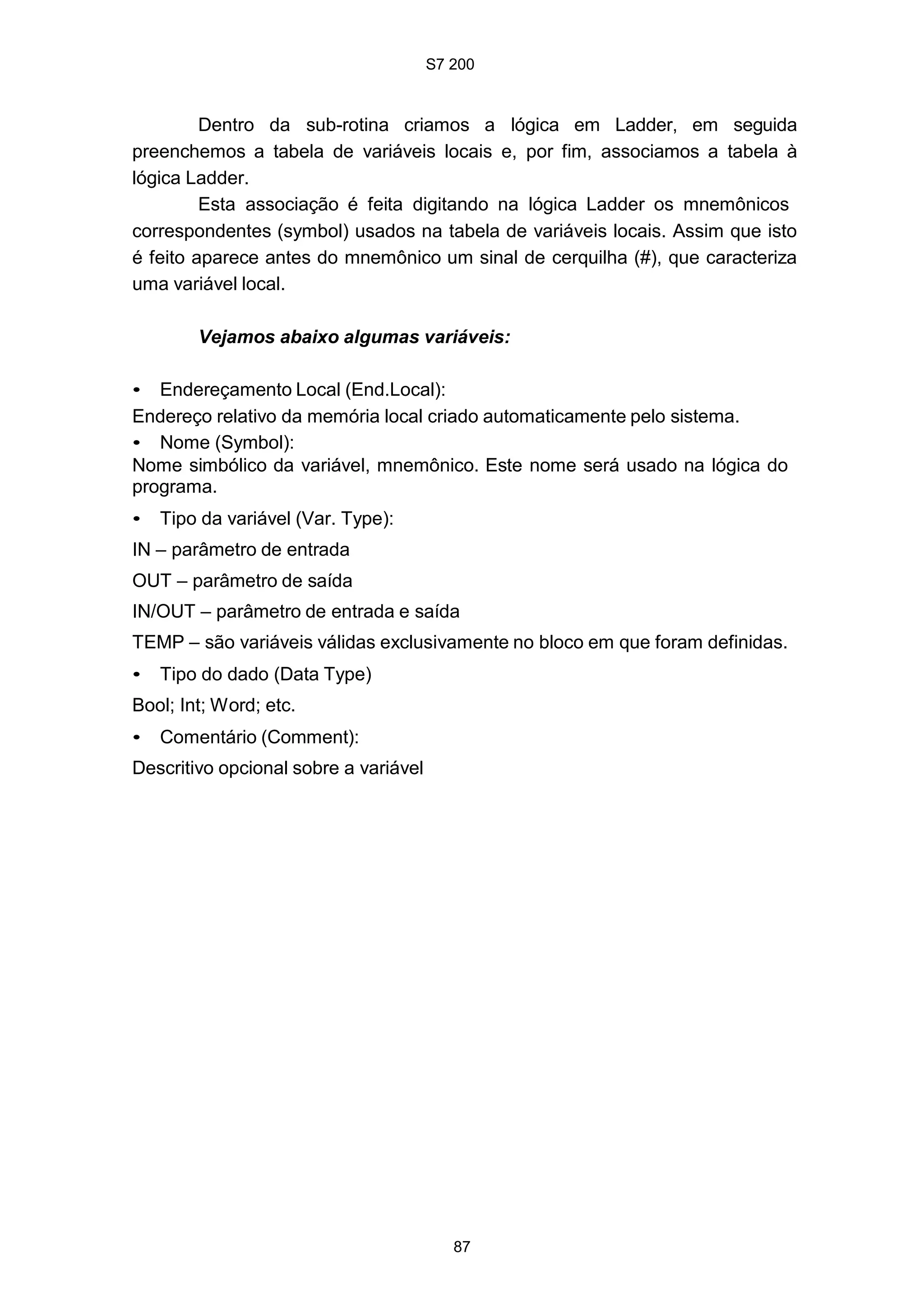 S7 200
87
Dentro da sub-rotina criamos a lógica em Ladder, em seguida
preenchemos a tabela de variáveis locais e, por fim, associamos a tabela à
lógica Ladder.
Esta associação é feita digitando na lógica Ladder os mnemônicos
correspondentes (symbol) usados na tabela de variáveis locais. Assim que isto
é feito aparece antes do mnemônico um sinal de cerquilha (#), que caracteriza
uma variável local.
Vejamos abaixo algumas variáveis:
• Endereçamento Local (End.Local):
Endereço relativo da memória local criado automaticamente pelo sistema.
• Nome (Symbol):
Nome simbólico da variável, mnemônico. Este nome será usado na lógica do
programa.
• Tipo da variável (Var. Type):
IN – parâmetro de entrada
OUT – parâmetro de saída
IN/OUT – parâmetro de entrada e saída
TEMP – são variáveis válidas exclusivamente no bloco em que foram definidas.
• Tipo do dado (Data Type)
Bool; Int; Word; etc.
• Comentário (Comment):
Descritivo opcional sobre a variável
 