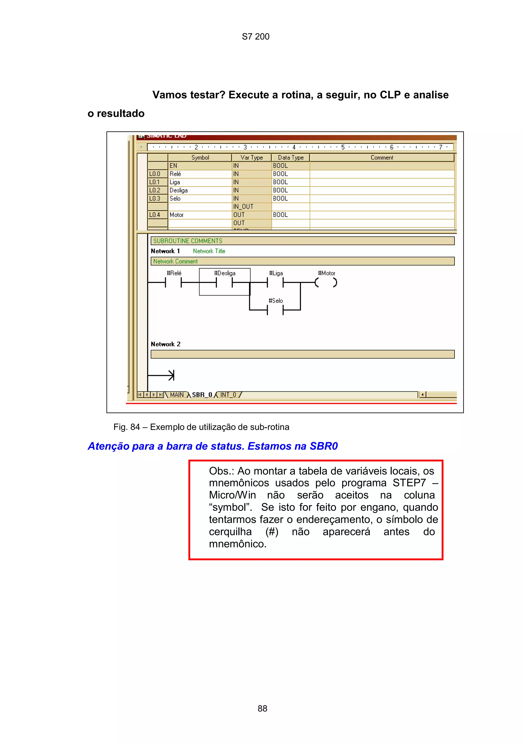 S7 200
88
Vamos testar? Execute a rotina, a seguir, no CLP e analise
o resultado
Fig. 84 – Exemplo de utilização de sub-rotina
Atenção para a barra de status. Estamos na SBR0
Obs.: Ao montar a tabela de variáveis locais, os
mnemônicos usados pelo programa STEP7 –
Micro/Win não serão aceitos na coluna
“symbol”. Se isto for feito por engano, quando
tentarmos fazer o endereçamento, o símbolo de
cerquilha (#) não aparecerá antes do
mnemônico.
 