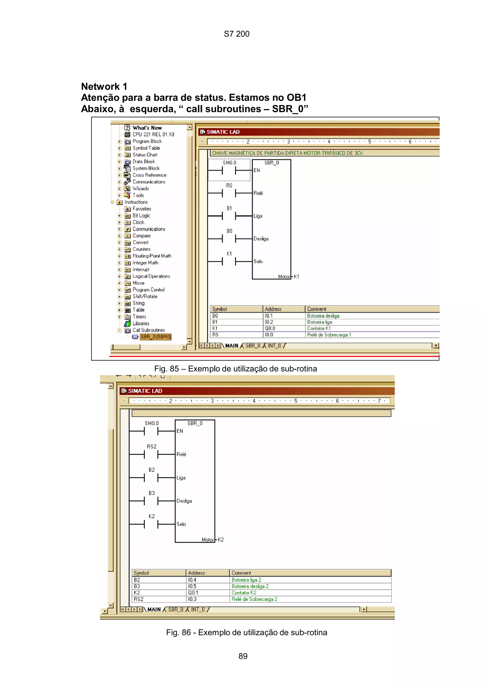 S7 200
89
Network 1
Atenção para a barra de status. Estamos no OB1
Abaixo, à esquerda, “ call subroutines – SBR_0”
Fig. 85 – Exemplo de utilização de sub-rotina
Fig. 86 - Exemplo de utilização de sub-rotina
S7 200
89
Network 1
Atenção para a barra de status. Estamos no OB1
Abaixo, à esquerda, “ call subroutines – SBR_0”
Fig. 85 – Exemplo de utilização de sub-rotina
Fig. 86 - Exemplo de utilização de sub-rotina
S7 200
89
Network 1
Atenção para a barra de status. Estamos no OB1
Abaixo, à esquerda, “ call subroutines – SBR_0”
Fig. 85 – Exemplo de utilização de sub-rotina
Fig. 86 - Exemplo de utilização de sub-rotina
 