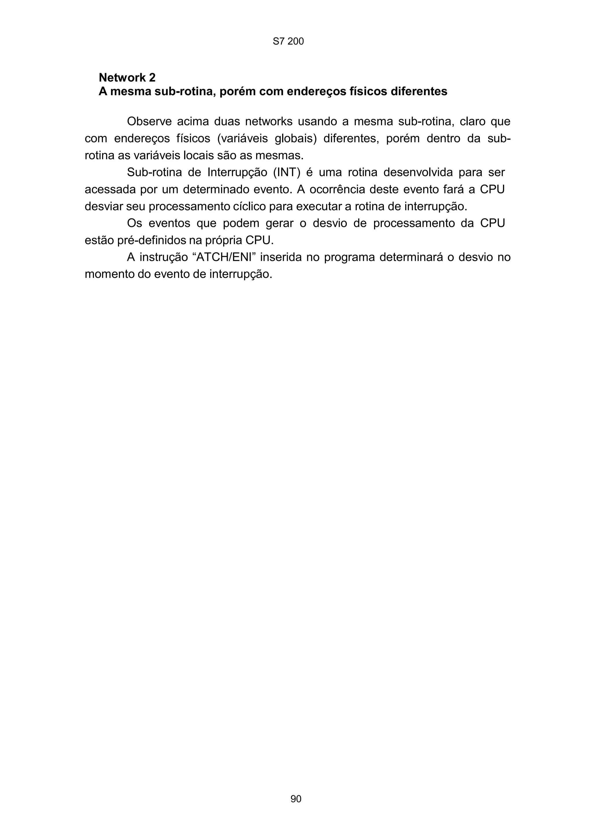 S7 200
90
Network 2
A mesma sub-rotina, porém com endereços físicos diferentes
Observe acima duas networks usando a mesma sub-rotina, claro que
com endereços físicos (variáveis globais) diferentes, porém dentro da sub-
rotina as variáveis locais são as mesmas.
Sub-rotina de Interrupção (INT) é uma rotina desenvolvida para ser
acessada por um determinado evento. A ocorrência deste evento fará a CPU
desviar seu processamento cíclico para executar a rotina de interrupção.
Os eventos que podem gerar o desvio de processamento da CPU
estão pré-definidos na própria CPU.
A instrução “ATCH/ENI” inserida no programa determinará o desvio no
momento do evento de interrupção.
 