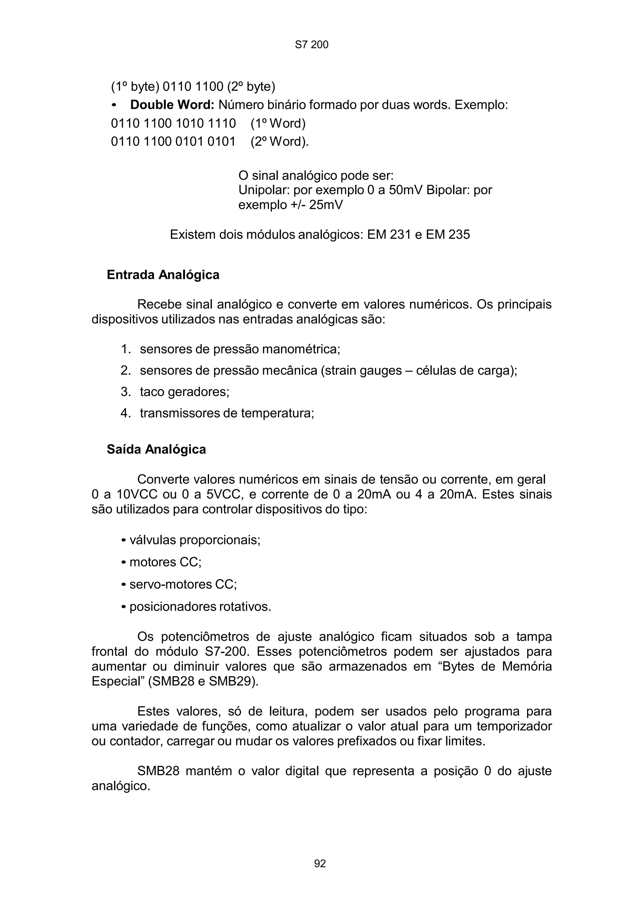 S7 200
92
(1º byte) 0110 1100 (2º byte)
• Double Word: Número binário formado por duas words. Exemplo:
0110 1100 1010 1110 (1º Word)
0110 1100 0101 0101 (2º Word).
O sinal analógico pode ser:
Unipolar: por exemplo 0 a 50mV Bipolar: por
exemplo +/- 25mV
Existem dois módulos analógicos: EM 231 e EM 235
Entrada Analógica
Recebe sinal analógico e converte em valores numéricos. Os principais
dispositivos utilizados nas entradas analógicas são:
1. sensores de pressão manométrica;
2. sensores de pressão mecânica (strain gauges – células de carga);
3. taco geradores;
4. transmissores de temperatura;
Saída Analógica
Converte valores numéricos em sinais de tensão ou corrente, em geral
0 a 10VCC ou 0 a 5VCC, e corrente de 0 a 20mA ou 4 a 20mA. Estes sinais
são utilizados para controlar dispositivos do tipo:
• válvulas proporcionais;
• motores CC;
• servo-motores CC;
• posicionadores rotativos.
Os potenciômetros de ajuste analógico ficam situados sob a tampa
frontal do módulo S7-200. Esses potenciômetros podem ser ajustados para
aumentar ou diminuir valores que são armazenados em “Bytes de Memória
Especial” (SMB28 e SMB29).
Estes valores, só de leitura, podem ser usados pelo programa para
uma variedade de funções, como atualizar o valor atual para um temporizador
ou contador, carregar ou mudar os valores prefixados ou fixar limites.
SMB28 mantém o valor digital que representa a posição 0 do ajuste
analógico.
 