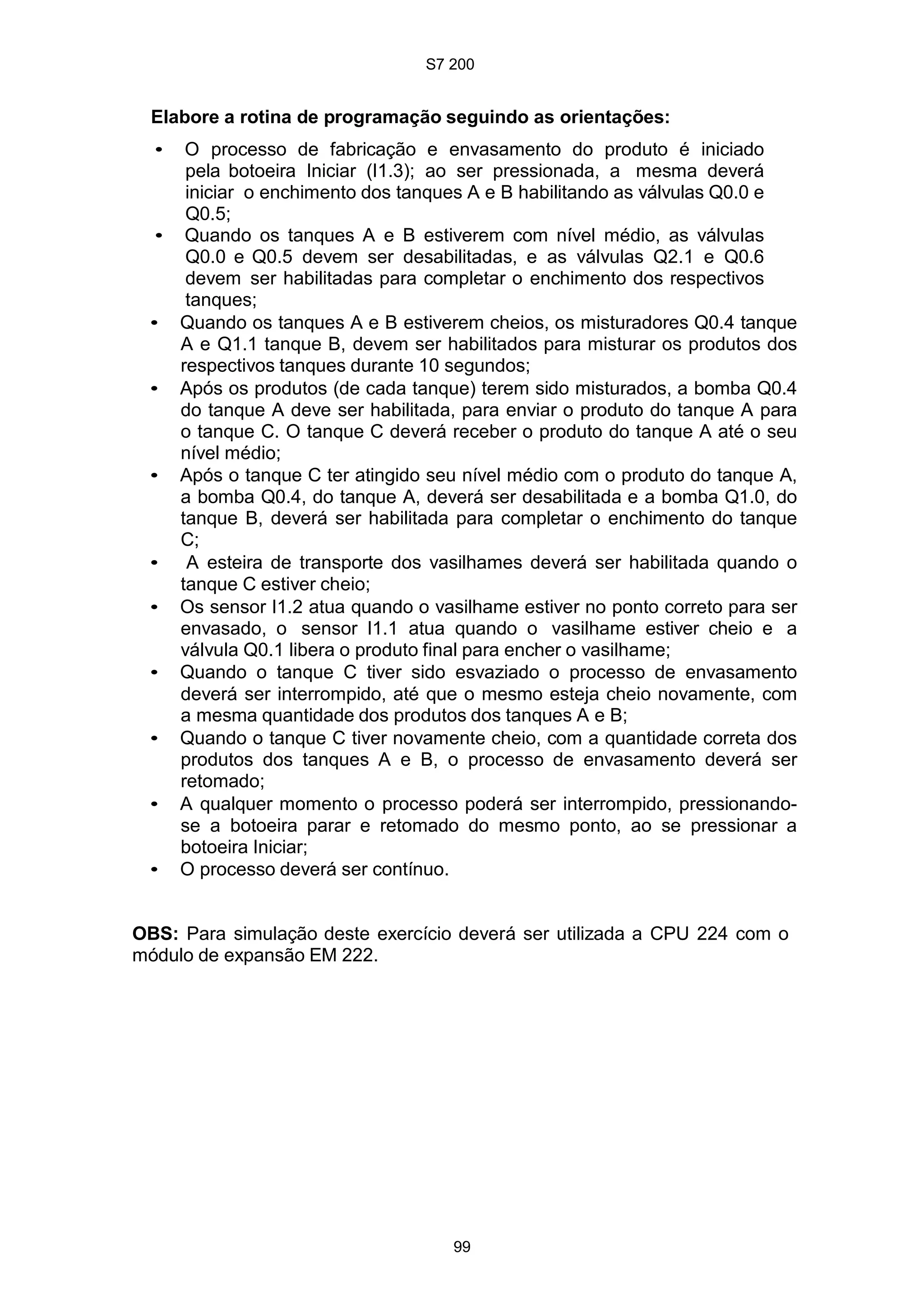 S7 200
99
Elabore a rotina de programação seguindo as orientações:
• O processo de fabricação e envasamento do produto é iniciado
pela botoeira Iniciar (I1.3); ao ser pressionada, a mesma deverá
iniciar o enchimento dos tanques A e B habilitando as válvulas Q0.0 e
Q0.5;
• Quando os tanques A e B estiverem com nível médio, as válvulas
Q0.0 e Q0.5 devem ser desabilitadas, e as válvulas Q2.1 e Q0.6
devem ser habilitadas para completar o enchimento dos respectivos
tanques;
• Quando os tanques A e B estiverem cheios, os misturadores Q0.4 tanque
A e Q1.1 tanque B, devem ser habilitados para misturar os produtos dos
respectivos tanques durante 10 segundos;
• Após os produtos (de cada tanque) terem sido misturados, a bomba Q0.4
do tanque A deve ser habilitada, para enviar o produto do tanque A para
o tanque C. O tanque C deverá receber o produto do tanque A até o seu
nível médio;
• Após o tanque C ter atingido seu nível médio com o produto do tanque A,
a bomba Q0.4, do tanque A, deverá ser desabilitada e a bomba Q1.0, do
tanque B, deverá ser habilitada para completar o enchimento do tanque
C;
• A esteira de transporte dos vasilhames deverá ser habilitada quando o
tanque C estiver cheio;
• Os sensor I1.2 atua quando o vasilhame estiver no ponto correto para ser
envasado, o sensor I1.1 atua quando o vasilhame estiver cheio e a
válvula Q0.1 libera o produto final para encher o vasilhame;
• Quando o tanque C tiver sido esvaziado o processo de envasamento
deverá ser interrompido, até que o mesmo esteja cheio novamente, com
a mesma quantidade dos produtos dos tanques A e B;
• Quando o tanque C tiver novamente cheio, com a quantidade correta dos
produtos dos tanques A e B, o processo de envasamento deverá ser
retomado;
• A qualquer momento o processo poderá ser interrompido, pressionando-
se a botoeira parar e retomado do mesmo ponto, ao se pressionar a
botoeira Iniciar;
• O processo deverá ser contínuo.
OBS: Para simulação deste exercício deverá ser utilizada a CPU 224 com o
módulo de expansão EM 222.
 