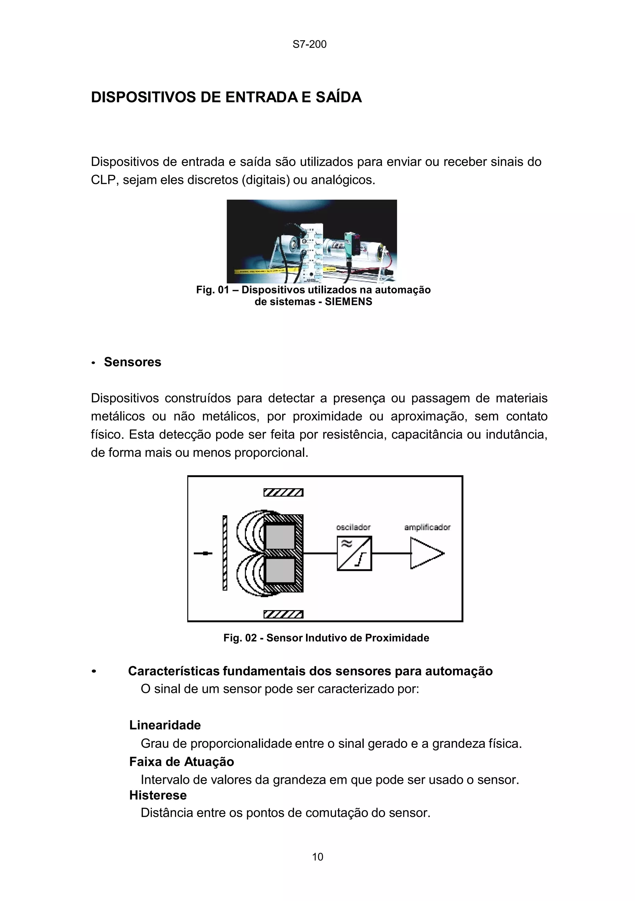 S7-200
10
DISPOSITIVOS DE ENTRADA E SAÍDA
Dispositivos de entrada e saída são utilizados para enviar ou receber sinais do
CLP, sejam eles discretos (digitais) ou analógicos.
Fig. 01 – Dispositivos utilizados na automação
de sistemas - SIEMENS
• Sensores
Dispositivos construídos para detectar a presença ou passagem de materiais
metálicos ou não metálicos, por proximidade ou aproximação, sem contato
físico. Esta detecção pode ser feita por resistência, capacitância ou indutância,
de forma mais ou menos proporcional.
Fig. 02 - Sensor Indutivo de Proximidade
• Características fundamentais dos sensores para automação
O sinal de um sensor pode ser caracterizado por:
Linearidade
Grau de proporcionalidade entre o sinal gerado e a grandeza física.
Faixa de Atuação
Intervalo de valores da grandeza em que pode ser usado o sensor.
Histerese
Distância entre os pontos de comutação do sensor.
 