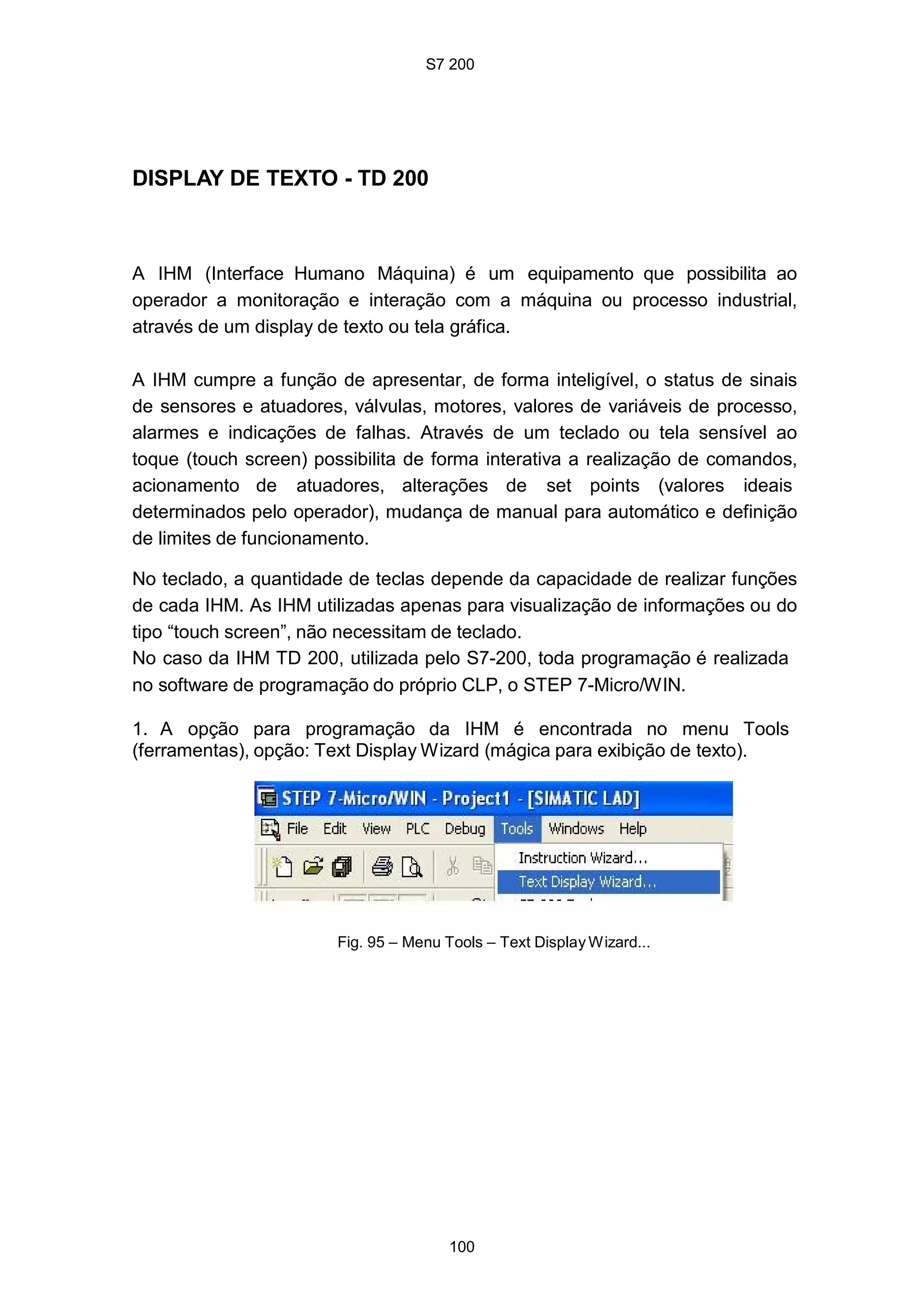 S7 200
100
DISPLAY DE TEXTO - TD 200
A IHM (Interface Humano Máquina) é um equipamento que possibilita ao
operador a monitoração e interação com a máquina ou processo industrial,
através de um display de texto ou tela gráfica.
A IHM cumpre a função de apresentar, de forma inteligível, o status de sinais
de sensores e atuadores, válvulas, motores, valores de variáveis de processo,
alarmes e indicações de falhas. Através de um teclado ou tela sensível ao
toque (touch screen) possibilita de forma interativa a realização de comandos,
acionamento de atuadores, alterações de set points (valores ideais
determinados pelo operador), mudança de manual para automático e definição
de limites de funcionamento.
No teclado, a quantidade de teclas depende da capacidade de realizar funções
de cada IHM. As IHM utilizadas apenas para visualização de informações ou do
tipo “touch screen”, não necessitam de teclado.
No caso da IHM TD 200, utilizada pelo S7-200, toda programação é realizada
no software de programação do próprio CLP, o STEP 7-Micro/WIN.
1. A opção para programação da IHM é encontrada no menu Tools
(ferramentas), opção: Text Display Wizard (mágica para exibição de texto).
Fig. 95 – Menu Tools – Text Display Wizard...
 